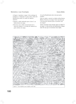 Matemática e suas Tecnologias Ensino Médio 
180 
A Figura 2 reproduz o mapa 14 do catálogo de 
Campinas. A indicação C3 para achar a Rua dos 
Bandeirantes pode ser usada da seguinte 
maneira: 
• Aponte o dedo indicador para a letra C, na 
borda direita do mapa. 
• Percorra com o dedo na horizontal até a 
altura do número 3, na linha de números na 
parte inferior do mapa. 
A rua dos Bandeirantes deve estar por perto. 
Confira! 
Volte ao índice e procure os dados da Rua Barata 
Ribeiro. Procure-a no mapa. Você concorda que 
é um processo eficiente para se localizar ruas 
em mapas? 
Vamos concentrar nossa atenção agora na região C3 
do mapa 14. Além da Rua dos Bandeirantes, indique 
mais três ruas que se encontram nessa região. 
Figura 2 – Lista Telefônica Listel. Campinas. 2001-2002. 
 