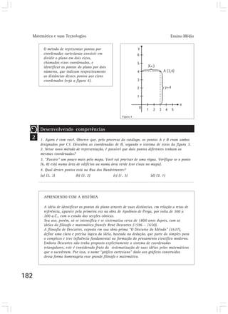 Matemática e suas Tecnologias Ensino Médio 
182 
O método de representar pontos por 
coordenadas cartesianas consiste em 
dividir o plano em dois eixos, 
chamados eixos coordenados, e 
identificar os pontos do plano por dois 
números, que indicam respectivamente 
as distâncias desses pontos aos eixos 
coordenados (veja a figura 4). 
Figura 4 
APRENDENDO COM A HISTÓRIA 
A idéia de identificar os pontos do plano através de suas distâncias, em relação a retas de 
referência, aparece pela primeira vez na obra de Apolônio de Perga, por volta de 300 a 
200 a.C., com o estudo das secções cônicas. 
Seu uso, porém, só se intensifica e se sistematiza cerca de 1800 anos depois, com as 
idéias do filósofo e matemático francês René Descartes (1596 – 1650). 
A filosofia de Descartes, exposta em sua obra-prima “O Discurso do Método” (1637), 
define uma clara e precisa lógica da idéia, baseada na dedução, que parte do simples para 
o complexo e teve influência fundamental na formação do pensamento científico moderno. 
Embora Descartes não tenha proposto explicitamente o sistema de coordenadas 
retangulares, este é considerado fruto da sistematização de suas idéias pelos matemáticos 
que o sucederam. Por isso, o nome “gráfico cartesiano” dado aos gráficos construídos 
dessa forma homenageia esse grande filósofo e matemático. 
2 
Desenvolvendo competências 
1. Agora é com você. Observe que, pelo processo do catálogo, os pontos A e B eram ambos 
designados por C3. Descubra as coordenadas de B, segundo o sistema de eixos da figura 3. 
2. Nesse novo método de representação, é possível que dois pontos diferentes tenham as 
mesmas coordenadas? 
3. “Passeie” um pouco mais pelo mapa. Você vai precisar de uma régua. Verifique se o ponto 
(6, 8) está numa área de edifícios ou numa área verde (cor cinza no mapa). 
4. Qual desses pontos está na Rua dos Bandeirantes? 
(a) (2, 3) (b) (3, 2) (c) (1, 3) (d) (3, 1) 
 