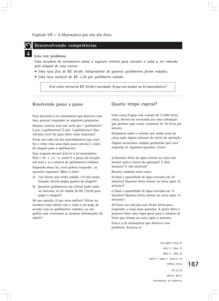 Capítulo VII — A Matemática por trás dos fatos 
187 
Este valor inicial de R$ 30,00 é novidade. O que vai mudar na lei matemática? 
Resolvendo passo a passo 
Para descobrir a lei matemática que descreve esse 
fato, procure responder às seguintes perguntas: 
Quanto custaria usar um carro por 1 quilômetro? 
E por 2 quilômetros? E por 3 quilômetros? Que 
cálculos você fez para obter essas respostas? 
Pense em cada um dos procedimentos que você 
fez e tente criar uma regra para calcular o valor 
do aluguel para n quilômetros. 
Essa resposta deverá levá-lo à lei matemática 
P(n) = 30 + 1,2 . n, sendo P o preço da locação 
em reais e n o número de quilômetros rodados. 
Dispondo dessa lei, você poderá responder às 
questões seguintes. Mãos à obra! 
a) Um cliente que tenha rodado 135 km numa 
locação, deverá pagar quanto de aluguel? 
b) Quantos quilômetros um cliente pode rodar 
no máximo, se ele dispõe de R$ 120,00 para 
pagar o aluguel? 
Dê sua opinião. O que seria melhor? Afixar na 
locadora uma tabela com o valor a ser pago de 
acordo com os quilômetros rodados, ou um 
gráfico que contivesse as mesmas informações da 
tabela? 
4 
Desenvolvendo competências 
Leia este problema 
Uma locadora de automóveis adota o seguinte critério para calcular o valor a ser cobrado 
pelo aluguel de seus carros: 
• Uma taxa fixa de R$ 30,00, independente de quantos quilômetros foram rodados. 
• Uma taxa variável de R$ 1,20 por quilômetro rodado. 
Quanto tempo esperar? 
Uma caixa d’água com volume de 12.000 litros, 
cheia, deverá ser esvaziada por uma tubulação 
que permite uma vazão constante de 50 litros por 
minuto. 
Desejamos saber o volume que ainda resta na 
caixa após alguns minutos do início da operação. 
Alguns raciocínios simples permitirão que você 
responda às seguintes questões. Tente! 
a) Quantos litros de água restam na caixa um 
minuto após o início da operação? E dois 
minutos? E três minutos? 
Resolva também estes casos: 
b) Qual a quantidade de água escoada em 10 
minutos? Quantos litros restam na caixa após 10 
minutos? 
c) Qual a quantidade de água escoada em 15 
minutos? Quantos litros restam na caixa após 15 
minutos? 
d) Pense nos cálculos que foram feitos para 
responder a essas duas questões. A partir deles é 
possível obter uma regra geral para o número de 
litros que restam na caixa após n minutos. 
Essa é a lei matemática que descreve esse 
problema. Escreva-a! 
d) V(t)=12.000-50t 
c) 750l, 11.250l 
b) 500l, 11.500l 
a) 11.950l, 11.900l, 11.850l 
Caixa d’água: 
b) 75 km 
a) R$ 192,00 
Locadora de Automóveis 
 