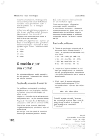 Matemática e suas Tecnologias Ensino Médio 
188 
Com a lei matemática você poderá responder a 
outras questões que não seriam tão facilmente 
respondidas com os procedimentos usados no 
início do problema. Use a lei obtida para 
respondê-las: 
e) Cinco horas após o início do esvaziamento, a 
caixa já estará vazia? Esse resultado lhe causou 
alguma surpresa? Como interpretá-lo? 
f) Quanto tempo passará até que o volume de 
água na caixa seja 5.000 litros? 
g) Por fim, você já percebeu qual a expressão que 
deverá ser resolvida para sabermos qual o tempo 
mínimo necessário para o escoamento de toda a 
água? Use-a para assinalar a alternativa correta: 
a) 2 horas. 
b) 4 horas. 
c) 6 horas. 
d) 8 horas. 
O modelo é por 
sua conta! 
Nos próximos problemas o modelo matemático 
será por sua conta. Vamos começar por um tema 
que pode lhe interessar. 
Analisando propostas de emprego 
Um candidato a um emprego de vendedor de 
assinaturas de um certo jornal, ao ser admitido, 
recebeu duas propostas de cálculo para seu 
salário mensal: 
Proposta 1 – Um salário fixo de R$ 180,00, mais 
uma comissão de R$ 2,00 por assinatura vendida. 
Proposta 2 – Um salário fixo de R$ 400,00, mais 
uma comissão de R$ 0,90 por assinatura vendida. 
Observe bem as duas propostas. Alguém que 
venda poucas assinaturas por mês deve optar por 
qual proposta? 
Mas será que existe um número de assinaturas 
vendidas que define qual proposta é melhor? 
Quem souber calcular esse número certamente 
fará uma escolha mais segura. 
Vamos procurar conhecer cada uma das 
propostas por suas leis matemáticas. 
Se você chamar o salário de S e o número de 
assinaturas vendidas de n, poderá obter as leis 
matemáticas que descrevem essas propostas. 
Observe que o salário depende do número de 
assinaturas e, por isso, a lei deve ser expressa 
por S(n). 
Resolvendo problemas 
a) Compare as leis que você encontrou com as 
alternativas abaixo. Só uma alternativa é 
correta e as leis descrevem as propostas 1 e 2, 
nessa ordem. 
a) S(n) = 180 + 0,9n e S(n) =400 + 2n 
b) S(n) = 180 + 2n e S(n) = 400 + 0,90n 
c) S(n) = 400 + 9n e S(n) = 180 + 2n 
d) S(n) = 180 + 2n e S(n) = 400 + 2n 
b) Coloque-se no lugar do candidato. Se você 
achar que consegue vender 120 assinaturas 
por mês, qual proposta deverá aceitar? Nesse 
caso, quanto ganhará a mais por ter tomado a 
decisão correta? 
c) Afinal, a partir de quantas assinaturas 
vendidas é melhor a proposta 1? Você 
precisará descobrir o valor de n que resolve a 
equação. 
180 + 2n = 400 + 0,90n 
Descobrir n nesta expressão é o mesmo 
que responder à pergunta: Qual o valor de 
n para o qual o salário na proposta 1 é 
igual ao salário na proposta 2? 
Pense nisso! 
Proposta de emprego 
a) S(n) = 180 + 2n e S(n) = 400 + 0,90 n 
b) A proposta 02 - R$ 88,00 a mais 
c) n = 200 
e) Após 5 horas o volume será negativo. Significa que já está vazia. 
f) V = 5.000 para t= 140 minutos. 
g) Tempo de esvaziamento: 4 horas. Resposta: b 
 
