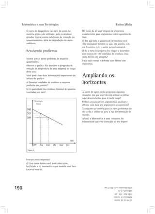 Matemática e suas Tecnologias Ensino Médio 
190 
Figura 9 
a) 350 ton em Janeiro. 
b) Diminui 25 ton/mês. 
c) lei: R(t) = 350 - 25t 
d) Em julho (t=6) 
e) Em Dezembro: t=11, R(t)=75 ton. 
O custo do desperdício vai além do custo da 
matéria-prima não utilizada, pois os resíduos 
gerados trazem custos adicionais de remoção ou 
armazenamento, além da degradação do meio-ambiente. 
Resolvendo problemas 
Vamos pensar nesse problema de maneira 
quantitativa. 
Observe o gráfico. Ele descreve o programa de 
redução de desperdício de uma empresa ao longo 
deste ano. 
Você pode tirar duas informações importantes da 
leitura do gráfico: 
a) Quantas toneladas de resíduos a empresa 
produziu em janeiro? 
b) A quantidade dos resíduos diminui de quantas 
toneladas por mês? 
De posse da lei você disporá de elementos 
convincentes para argumentar sobre questões do 
tipo: 
d) Em que mês a quantidade de resíduos será 
200 toneladas? (lembre-se que, em janeiro, t=0, 
em fevereiro, t=1, e assim sucessivamente). 
e) Se a meta da empresa for chegar a dezembro 
com menos de 100 toneladas de resíduos, essa 
meta deverá ser atingida? 
Faça suas contas e defenda suas idéias com 
segurança. 
Ampliando os 
horizontes 
A partir de agora serão propostas algumas 
situações em que você deverá utilizar as idéias 
aqui desenvolvidas para ir mais longe! 
Utilize-as para prever, argumentar, analisar e 
criticar com base em argumentos consistentes! 
Transporte-as também para os seus problemas do 
dia-a-dia e utilize-as para a sua interpretação do 
mundo. 
Afinal, a Matemática é uma conquista da 
humanidade que está colocada ao seu dispor! 
Procure essas respostas! 
c) Com esses dados você pode obter com 
facilidade a lei matemática que modela esse fato. 
Escreva essa lei. 
 