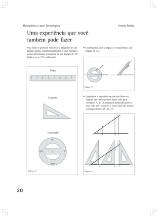 Matemática e suas Tecnologias Ensino Médio 
20 
Uma experiência que você 
também pode fazer 
Veja como é possível encontrar a tangente de um 
ângulo agudo, experimentalmente. Como exemplo, 
vamos determinar a tangente de um ângulo de 35° 
(indica-se tg 35°), utilizando: 
• Construímos, com a régua e o transferidor, um 
ângulo de 35°. 
• Apoiamos o esquadro em um dos lados do 
ângulo em vários pontos desse lado (por 
exemplo, A, B, C); traçamos perpendiculares a 
esse lado até encontrar o outro lado em pontos 
correspondentes (A’, B’, C’). 
Régua 
Esquadro 
Transferidor 
Figura 10 
Figura 11 
Figura 12 
 