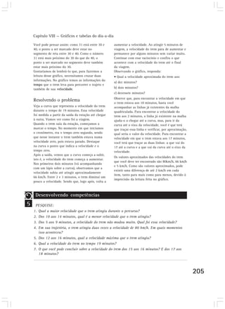 Capítulo VIII — Gráficos e tabelas do dia-a-dia 
205 
Você pode pensar assim: como 31 está entre 30 e 
40, o ponto a ser marcado deve estar no 
segmento de reta entre 30 e 40. Como o número 
31 está mais próximo do 30 do que do 40, o 
ponto a ser marcado no segmento deve também 
estar mais próximo do 30. 
Gostaríamos de lembrá-lo que, para fazermos a 
leitura desse gráfico, necessitamos cruzar duas 
informações. No gráfico temos as informações do 
tempo que o trem leva para percorrer o trajeto e 
também de sua velocidade. 
Resolvendo o problema 
Veja a curva que representa a velocidade do trem 
durante o tempo de 19 minutos. Essa velocidade 
foi medida a partir da saída da estação até chegar 
à outra. Vamos ver como foi a viagem. 
Quando o trem saiu da estação, começamos a 
marcar o tempo. No momento em que iniciamos 
o cronômetro, era o tempo zero segundo, sendo 
que nesse instante o trem também estava numa 
velocidade zero, pois estava parado. Destaque 
na curva o ponto que indica a velocidade e o 
tempo zero. 
Após a saída, vemos que a curva começa a subir, 
isto é, a velocidade do trem começa a aumentar. 
Nos primeiros dois minutos (vá acompanhando 
com um lápis sobre a curva), observamos que a 
velocidade subiu até atingir aproximadamente 
66 km/h. Entre 2 e 3 minutos, o trem diminui um 
pouco a velocidade. Sendo que, logo após, volta a 
aumentar a velocidade. Ao atingir 5 minutos de 
viagem, a velocidade do trem pára de aumentar e 
permanece por alguns minutos sem variar muito. 
Continue com esse raciocínio e confira o que 
acontece com a velocidade do trem até o final 
da viagem. 
Observando o gráfico, responda: 
• Qual a velocidade aproximada do trem aos: 
a) dez minutos? 
b) dois minutos? 
c) dezessete minutos? 
Observe que, para encontrar a velocidade em que 
o trem estava aos 10 minutos, basta você 
acompanhar as linhas já existentes da malha 
quadriculada. Para encontrar a velocidade do 
trem aos 2 minutos, a linha já existente na malha 
ajuda-o a chegar até a curva, mas, para ir da 
curva até o eixo da velocidade, você é que terá 
que traçar essa linha e verificar, por aproximação, 
qual seria o valor da velocidade. Para encontrar a 
velocidade em que o trem estava aos 17 minutos, 
você terá que traçar as duas linhas: a que vai do 
17 até a curva e a que vai da curva até o eixo da 
velocidade. 
Os valores aproximados das velocidades do trem 
que você deve ter encontrado são 80km/h, 66 km/h 
e 5 km/h. Como são valores aproximados, pode 
existir uma diferença de até 2 km/h em cada 
item, tanto para mais como para menos, devido à 
imprecisão da leitura feita no gráfico. 
5 
Desenvolvendo competências 
PESQUISE: 
1. Qual a maior velocidade que o trem atingiu durante o percurso? 
2. Dos 10 aos 14 minutos, qual é a menor velocidade que o trem atingiu? 
3. Dos 5 aos 9 minutos, a velocidade do trem não mudou muito. Qual foi essa velocidade? 
4. Em sua trajetória, o trem atingiu duas vezes a velocidade de 80 km/h. Em quais momentos 
isso aconteceu? 
5. Dos 12 aos 16 minutos, qual a velocidade máxima que o trem atingiu? 
6. Qual a velocidade do trem no tempo 19 minutos? 
7. O que você pode concluir sobre a velocidade do trem dos 15 aos 16 minutos? E dos 17 aos 
18 minutos? 
 