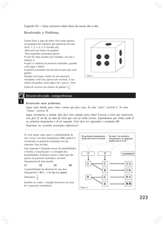 Capítulo IX — Uma conversa sobre fatos do nosso dia-a-dia 
223 
Resolvendo o Problema 
Vamos fazer o jogo do dado. Você pode apostar 
em qualquer dos números que aparecem em suas 
faces: 1, 2, 3, 4, 5, 6. Escolha um. 
Qual será sua chance de ganhar? 
Para responder, pensemos juntos: 
• você fez uma escolha: por exemplo, vai cair o 
número 4. 
• qual é o número de possíveis resultados, quando 
você jogar o dado? 
• quantos resultados são favoráveis para que você 
ganhe? 
Quando você joga o dado, há seis possíveis 
resultados e dos seis, apenas um ocorrerá. A sua 
chance de ganhar, neste jogo é de 1 para 6 . Uma 
forma de escrever sua chance de ganhar é . 
Figura 1 
1 
Desenvolvendo competências 
Resolvendo mais problemas. 
Jogue uma moeda para cima e anote que face caiu. Se caiu “cara”, escreva C. Se caiu 
“coroa”, escreva R. 
Jogue novamente a moeda. Que face caiu voltada para cima? Escreva a letra que representa 
esta face (C ou R), ao lado da letra que você já tinha escrito. Suponhamos que tenha caído R 
no primeiro lançamento e R no segundo. Você deve ter registrado o resultado RR. 
Poderiam ter ocorrido resultados diferentes? 
Se você quiser saber qual é a probabilidade de 
sair “coroa” nos dois lançamentos (RR), poderá ir 
escrevendo os possíveis resultados em um 
esquema. Veja ao lado. 
Esse esquema é chamado árvore de possibilidades 
e facilita a visualização e a contagem das 
possibilidades. Podemos contar e saber que são 
quatro os possíveis resultados, nos dois 
lançamentos de uma moeda: 
CC CR RC RR. 
A probabilidade de obtermos R, nos dois 
lançamentos ( RR ), é de um em quatro. 
Indicamos: . 
(Lembre-se, tenho 1 situação favorável, no total 
de 4 possíveis resultados.) 
Figura 2 
 