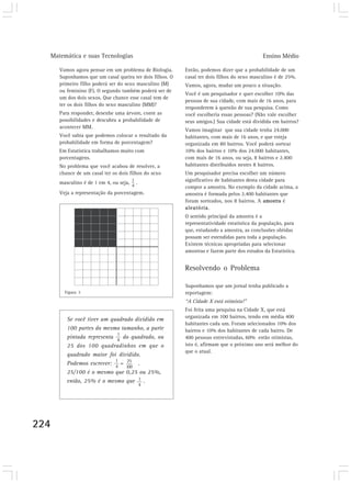 Matemática e suas Tecnologias Ensino Médio 
224 
Vamos agora pensar em um problema de Biologia. 
Suponhamos que um casal queira ter dois filhos. O 
primeiro filho poderá ser do sexo masculino (M) 
ou feminino (F). O segundo também poderá ser de 
um dos dois sexos. Que chance esse casal tem de 
ter os dois filhos do sexo masculino (MM)? 
Para responder, desenhe uma árvore, conte as 
possibilidades e descubra a probabilidade de 
acontecer MM. 
Você sabia que podemos colocar o resultado da 
probabilidade em forma de porcentagem? 
Em Estatística trabalhamos muito com 
porcentagens. 
No problema que você acabou de resolver, a 
chance de um casal ter os dois filhos do sexo 
masculino é de 1 em 4, ou seja, . 
Veja a representação da porcentagem. 
Então, podemos dizer que a probabilidade de um 
casal ter dois filhos do sexo masculino é de 25%. 
Vamos, agora, mudar um pouco a situação. 
Você é um pesquisador e quer escolher 10% das 
pessoas de sua cidade, com mais de 16 anos, para 
responderem à questão de sua pesquisa. Como 
você escolheria essas pessoas? (Não vale escolher 
seus amigos.) Sua cidade está dividida em bairros? 
Vamos imaginar que sua cidade tenha 24.000 
habitantes, com mais de 16 anos, e que esteja 
organizada em 80 bairros. Você poderá sortear 
10% dos bairros e 10% dos 24.000 habitantes, 
com mais de 16 anos, ou seja, 8 bairros e 2.400 
habitantes distribuídos nestes 8 bairros. 
Um pesquisador precisa escolher um número 
significativo de habitantes desta cidade para 
compor a amostra. No exemplo da cidade acima, a 
amostra é formada pelos 2.400 habitantes que 
foram sorteados, nos 8 bairros. A amostra é 
aleatória. 
O sentido principal da amostra é a 
representatividade estatística da população, para 
que, estudando a amostra, as conclusões obtidas 
possam ser estendidas para toda a população. 
Existem técnicas apropriadas para selecionar 
amostras e fazem parte dos estudos da Estatística. 
Resolvendo o Problema 
Suponhamos que um jornal tenha publicado a 
reportagem: 
“A Cidade X está otimista!” 
Foi feita uma pesquisa na Cidade X, que está 
organizada em 100 bairros, tendo em média 400 
habitantes cada um. Foram selecionados 10% dos 
bairros e 10% dos habitantes de cada bairro. De 
400 pessoas entrevistadas, 60% estão otimistas, 
isto é, afirmam que o próximo ano será melhor do 
que o atual. 
Figura 3 
Se você tiver um quadrado dividido em 
100 partes do mesmo tamanho, a parte 
1 
pintada representa do quadrado, ou 
4 
25 dos 100 quadradinhos em que o 
quadrado maior foi dividido. 
Podemos escrever: = . 
25/100 é o mesmo que 0,25 ou 25%, 
então, 25% é o mesmo que . 
1 
4 
1 
4 
25 
100 
 