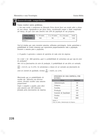 Matemática e suas Tecnologias Ensino Médio 
228 
Você já estudou que, para encontrar amostras, utilizamos porcentagens. Assim, garantimos a 
probabilidade de termos elementos que representem proporcionalmente toda a população. 
Encontre a amostra para a professora. 
2. O quadro 4 apresenta o número de operários de cada setor da empresa. 
Se o total é de 800 operários, qual é a probabilidade de sortearmos um que seja do setor 
de produção? 
São 410 os funcionários do setor de produção. A probabilidade de um deles ser sorteado, 
= 0,5125, ou 51,25%. Se calcularmos a chance de ser sorteado um funcionário do 
setor de controle de qualidade, teremos = 0,025, ou 2,5%. 
Setor 
Administração 
Limpeza 
Cozinha 
Produção 
Controle de Qualidade 
Vendas 
Total 
Número 
30 
40 
20 
410 
20 
280 
800 
Quadro 4 
Fonte de dados: Administração da Empresa 
3 
Desenvolvendo competências 
Vamos resolver outros problemas. 
1. Em uma escola, a professora de Educação Física deverá fazer um estudo sobre a altura 
de seus alunos. Agrupando-os por faixa etária, considerando sempre a idade completada 
até março, ela quer usar uma amostra com 20% da população de sua pesquisa. 
Observando que as probabilidades de 
escolha são diferentes nos diversos 
setores, devemos escolher uma amostra 
proporcional. 
Copie e complete o quadro, para obter 
uma amostra com 200 elementos 
formada pelos funcionários da empresa. 
OPERÁRIOS DE UMA EMPRESA, POR 
SETORES 
Faixa etária 
População 
Quadro 3 
7 a 10 anos 
160 
11 a 14 anos 
90 
15 a 18 anos 
80 
total 
330 
 