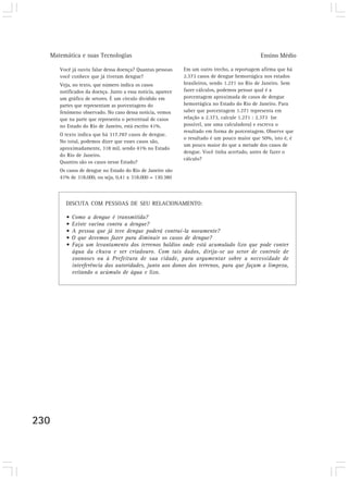 Matemática e suas Tecnologias Ensino Médio 
230 
Você já ouviu falar dessa doença? Quantas pessoas 
você conhece que já tiveram dengue? 
Veja, no texto, que número indica os casos 
notificados da doença. Junto a essa notícia, aparece 
um gráfico de setores. É um círculo dividido em 
partes que representam as porcentagens do 
fenômeno observado. No caso dessa notícia, vemos 
que na parte que representa o percentual de casos 
no Estado do Rio de Janeiro, está escrito 41%. 
O texto indica que há 317.787 casos de dengue. 
No total, podemos dizer que esses casos são, 
aproximadamente, 318 mil, sendo 41% no Estado 
do Rio de Janeiro. 
Quantos são os casos nesse Estado? 
Os casos de dengue no Estado do Rio de Janeiro são 
41% de 318.000, ou seja, 0,41 x 318.000 = 130.380 
Em um outro trecho, a reportagem afirma que há 
2.373 casos de dengue hemorrágica nos estados 
brasileiros, sendo 1.271 no Rio de Janeiro. Sem 
fazer cálculos, podemos pensar qual é a 
porcentagem aproximada de casos de dengue 
hemorrágica no Estado do Rio de Janeiro. Para 
saber que porcentagem 1.271 representa em 
relação a 2.373, calcule 1.271 : 2.373 (se 
possível, use uma calculadora) e escreva o 
resultado em forma de porcentagem. Observe que 
o resultado é um pouco maior que 50%, isto é, é 
um pouco maior do que a metade dos casos de 
dengue. Você tinha acertado, antes de fazer o 
cálculo? 
DISCUTA COM PESSOAS DE SEU RELACIONAMENTO: 
• Como a dengue é transmitida? 
• Existe vacina contra a dengue? 
• A pessoa que já teve dengue poderá contraí-la novamente? 
• O que devemos fazer para diminuir os casos de dengue? 
• Faça um levantamento dos terrenos baldios onde está acumulado lixo que pode conter 
água da chuva e ser criadouro. Com tais dados, dirija-se ao setor de controle de 
zoonoses ou à Prefeitura de sua cidade, para argumentar sobre a necessidade de 
interferência das autoridades, junto aos donos dos terrenos, para que façam a limpeza, 
evitando o acúmulo de água e lixo. 
 