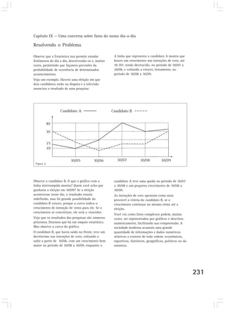 Capítulo IX — Uma conversa sobre fatos do nosso dia-a-dia 
231 
Resolvendo o Problema 
Observe que a Estatística nos permite estudar 
fenômenos do dia a dia, descrevendo-os e, muitas 
vezes, permitindo que façamos previsões da 
probabilidade de ocorrência de determinados 
acontecimentos. 
Veja um exemplo. Haverá uma eleição em que 
dois candidatos estão na disputa e a televisão 
anunciou o resultado de uma pesquisa: 
Figura 6 
A linha que representa o candidato A mostra que 
houve um crescimento nas intenções de voto, até 
30 /07, tendo decrescido, no período de 30/07 a 
30/08, e voltando a crescer, lentamente, no 
período de 30/08 a 30/09. 
Observe o candidato B. O que o gráfico com a 
linha interrompida mostra? Quem você acha que 
ganharia a eleição em 30/09? Se a eleição 
acontecesse nesse dia, o resultado estaria 
indefinido, mas há grande possibilidade do 
candidato B vencer, porque a curva indica o 
crescimento de intenção de votos para ele. Se o 
crescimento se concretizar, ele será o vencedor. 
Veja que os resultados das pesquisas são números 
próximos. Dizemos que há um empate estatístico. 
Mas observe a curva do gráfico. 
O candidato B, que havia saído na frente, teve um 
decréscimo nas intenções de voto, voltando a 
subir a partir de 30/06, com um crescimento bem 
maior no período de 30/08 a 30/09, enquanto o 
candidato A teve uma queda no período de 30/07 
a 30/08 e um pequeno crescimento de 30/08 a 
30/09. 
As intenções de voto apontam como mais 
provável a vitória do candidato B, se o 
crescimento continuar no mesmo ritmo até a 
eleição. 
Você viu como fatos complexos podem, muitas 
vezes, ser representados por gráficos e descritos 
numericamente, facilitando sua compreensão. A 
sociedade moderna acumula uma grande 
quantidade de informações e dados numéricos 
relativos a eventos de toda ordem: econômicos, 
esportivos, históricos, geográficos, políticos ou da 
natureza. 
 