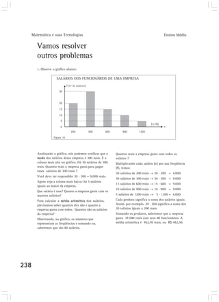 Matemática e suas Tecnologias Ensino Médio 
238 
Vamos resolver 
outros problemas 
1. Observe o gráfico abaixo: 
SALÁRIOS DOS FUNCIONÁRIOS DE UMA EMPRESA 
Quantos reais a empresa gasta com todos os 
salários ? 
Multiplicando cada salário (x) por sua freqüência 
(F), temos: 
20 salários de 200 reais → 20 . 200 = 4.000 
30 salários de 300 reais → 30 . 300 = 9.000 
15 salários de 600 reais → 15 . 600 = 9.000 
10 salários de 900 reais → 10 . 900 = 9.000 
5 salários de 1200 reais → 5 . 1200 = 6.000 
Cada produto significa a soma dos salários iguais. 
Assim, por exemplo, 20 . 200 significa a soma dos 
20 salários iguais a 200 reais. 
Somando os produtos, saberemos que a empresa 
gasta 37.000 reais com seus 80 funcionários. A 
média aritmética é 462,50 reais, ou R$ 462,50. 
Figura 10 
Analisando o gráfico, nós podemos verificar que a 
moda dos salários dessa empresa é 300 reais. É a 
coluna mais alta no gráfico. Há 30 salários de 300 
reais. Quantos reais a empresa gasta para pagar 
esses salários de 300 reais ? 
Você deve ter respondido 30 . 300 = 9.000 reais. 
Agora veja a coluna mais baixa: há 5 salários 
iguais ao maior da empresa. 
Que salário é esse? Quanto a empresa gasta com os 
maiores salários? 
Para calcular a média aritmética dos salários, 
precisamos saber quantos eles são e quanto a 
empresa gasta com todos. Quantos são os salários 
da empresa? 
Observando, no gráfico, os números que 
representam as freqüências e somando-os, 
saberemos que são 80 salários. 
 