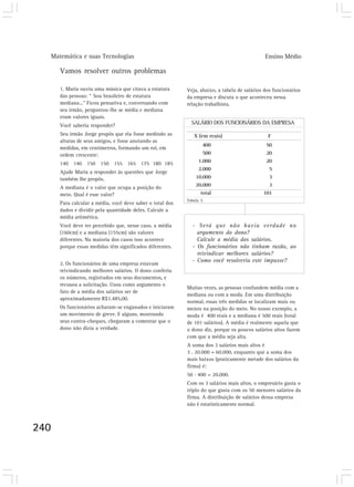 Matemática e suas Tecnologias Ensino Médio 
240 
Vamos resolver outros problemas 
1. Maria ouviu uma música que citava a estatura 
das pessoas: “ Sou brasileiro de estatura 
mediana...” Ficou pensativa e, conversando com 
seu irmão, perguntou-lhe se média e mediana 
eram valores iguais. 
Você saberia responder? 
Seu irmão Jorge propôs que ela fosse medindo as 
alturas de seus amigos, e fosse anotando as 
medidas, em centímetros, formando um rol, em 
ordem crescente: 
140 140 150 150 155 165 175 180 185 
Ajude Maria a responder às questões que Jorge 
também lhe propôs. 
A mediana é o valor que ocupa a posição do 
meio. Qual é esse valor? 
Para calcular a média, você deve saber o total dos 
dados e dividir pela quantidade deles. Calcule a 
média aritmética. 
Você deve ter percebido que, nesse caso, a média 
(160cm) e a mediana (155cm) são valores 
diferentes. Na maioria dos casos isso acontece 
porque essas medidas têm significados diferentes. 
2. Os funcionários de uma empresa estavam 
reivindicando melhores salários. O dono conferiu 
os números, registrados em seus documentos, e 
recusou a solicitação. Usou como argumento o 
fato de a média dos salários ser de 
aproximadamente R$1.485,00. 
Os funcionários acharam-se enganados e iniciaram 
um movimento de greve. E alguns, mostrando 
seus contra-cheques, chegaram a comentar que o 
dono não dizia a verdade. 
Veja, abaixo, a tabela de salários dos funcionários 
da empresa e discuta o que aconteceu nessa 
relação trabalhista. 
SALÁRIO DOS FUNCIONÁRIOS DA EMPRESA 
X (em reais) F 
400 
500 
1.000 
2.000 
10.000 
20.000 
total 
50 
20 
20 
5 
3 
3 
101 
Tabela 5 
- Será que não havia verdade no 
argumento do dono? 
Calcule a média dos salários. 
- Os funcionários não tinham razão, ao 
reivindicar melhores salários? 
- Como você resolveria este impasse? 
Muitas vezes, as pessoas confundem média com a 
mediana ou com a moda. Em uma distribuição 
normal, essas três medidas se localizam mais ou 
menos na posição do meio. No nosso exemplo, a 
moda é 400 reais e a mediana é 500 reais (total 
de 101 salários). A média é realmente aquela que 
o dono diz, porque os poucos salários altos fazem 
com que a média seja alta. 
A soma dos 3 salários mais altos é 
3 . 20.000 = 60.000, enquanto que a soma dos 
mais baixos (praticamente metade dos salários da 
firma) é: 
50 . 400 = 20.000. 
Com os 3 salários mais altos, o empresário gasta o 
triplo do que gasta com os 50 menores salários da 
firma. A distribuição de salários dessa empresa 
não é estatisticamente normal. 
 