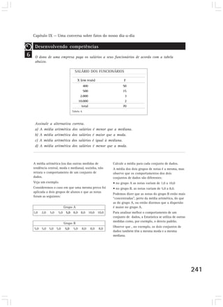 Capítulo IX — Uma conversa sobre fatos do nosso dia-a-dia 
241 
6 
Desenvolvendo competências 
O dono de uma empresa paga os salários a seus funcionários de acordo com a tabela 
abaixo. 
SALÁRIO DOS FUNCIONÁRIOS 
X (em reais) F 
400 
500 
2.000 
10.000 
total 
50 
15 
3 
2 
70 
A média aritmética (ou das outras medidas de 
tendência central, moda e mediana), sozinha, não 
retrata o comportamento de um conjunto de 
dados. 
Veja um exemplo. 
Consideremos o caso em que uma mesma prova foi 
aplicada a dois grupos de alunos e que as notas 
foram as seguintes: 
Grupo A 
1,0 2,0 5,0 5,0 5,0 8,0 8,0 10,0 10,0 
Grupo B 
5,0 5,0 5,0 5,0 5,0 5,0 8,0 8,0 8,0 
Calcule a média para cada conjunto de dados. 
A média dos dois grupos de notas é a mesma, mas 
observe que os comportamentos dos dois 
conjuntos de dados são diferentes: 
• no grupo A as notas variam de 1,0 a 10,0 
• no grupo B, as notas variam de 5,0 a 8,0. 
Podemos dizer que as notas do grupo B estão mais 
“concentradas, perto da média aritmética, do que 
as do grupo A, ou então dizemos que a dispersão 
é maior no grupo A. 
Para analisar melhor o comportamento de um 
conjunto de dados, a Estatística se utiliza de outras 
medidas como, por exemplo, o desvio padrão. 
Observe que , no exemplo, os dois conjuntos de 
dados também têm a mesma moda e a mesma 
mediana. 
Tabela 6 
Assinale a alternativa correta. 
a) A média aritmética dos salários é menor que a mediana. 
b) A média aritmética dos salários é maior que a moda. 
c) A média aritmética dos salários é igual à mediana. 
d) A média aritmética dos salários é menor que a moda. 
 