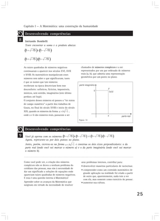 Capítulo I — A Matemática: uma construção da humanidade 
25 
9 
Desenvolvendo competências 
chamados de números complexos e a ser 
representados por um par ordenado de números 
reais (a, b), que admitia uma representação 
geométrica por um ponto no plano. 
Figura 19 
Você já operou com os números 
Agora, represente-os por dois pontos no plano. 
Antes, porém, escreva-os na forma e construa os dois eixos perpendiculares: o da 
parte real (onde você vai marcar o número a) e o da parte imaginária (onde você vai marcar 
o número b). 
8 
As raízes quadradas de números negativos 
continuaram a aparecer nos séculos XVI, XVII 
e XVIII. Os matemáticos manipulavam esses 
números sem saber o que significavam, tanto 
é que os nomes que tais números 
receberam na época descreviam bem esse 
desconforto: sofísticos, fictícios, impossíveis, 
místicos, sem sentido, imaginários (este último 
perdura até hoje). 
O conjunto desses números só passou a “ter status 
de campo numérico” a partir dos trabalhos de 
Gauss, no final do século XVIII e início do século 
XIX, quando os números da forma , 
onde a e b são números reais, passaram a ser 
Como você pode ver, a criação dos números 
complexos não se deveu a nenhum problema do 
cotidiano das pessoas, mas sim à necessidade de 
dar um significado a soluções de equações onde 
apareciam raízes quadradas de números negativos. 
E essa é uma questão interna à Matemática! 
Aprender sobre os avanços da Matemática que 
surgiram em virtude da necessidade de resolver 
seus problemas internos, contribui para: 
• desenvolver maneiras particulares de raciocinar. 
• compreender como um conteúdo matemático de 
grande aplicação na realidade foi criado a partir 
de outro que, aparentemente, nada tem a ver 
com ela, mas somente como exercício do pensar. 
• aumentar sua cultura. 
Desenvolvendo competências 
Imitando Bombelli 
Tente encontrar a soma e o produto abaixo: 
 