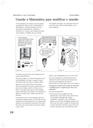 Matemática e suas Tecnologias Ensino Médio 
26 
Usando a Matemática para modificar o mundo 
Afinal, o que a Matemática tem a ver com o lixo? 
Ora, uma campanha de conscientização sobre a 
coleta do lixo pode ser feita com as pessoas que 
moram em seu quarteirão. Ela pode ser 
desenvolvida em várias etapas, como, por exemplo: 
Um grupo de vizinhos interessados em solucionar 
o problema pode se organizar para fazer essa 
campanha. 
Fazer um levantamento: 
• do tipo de lixo que é jogado nas ruas 
(observando as ruas todos os dias, durante um 
certo período estipulado pela equipe, 
recolhendo e anotando o lixo encontrado: 
papéis, casca de frutas, embalagens, garrafas etc). 
Para fazer essa coleta, o grupo de vizinhos deve 
se munir de luvas de borracha, sacos de lixo de 
20 litros marcados com cores diferentes (azul 
A todo momento convivemos com uma grande 
quantidade de objetos, fatos e informações de 
procedências e naturezas diversas. Por isso, 
precisamos compreendê-los, analisá-los, 
relacioná-los e, muitas vezes modificá-los, para 
tornar melhor a realidade em que vivemos. 
Você pode notar que essas três situações são de 
caráter muito diferente. 
Arrumar os objetos no armário demanda de você 
uma habilidade em ocupar o espaço de modo 
conveniente para que todos os objetos caibam. 
Mas não só isso. É possível que você queira 
colocar na prateleira de cima os objetos que usa 
para escrever (lápis, caderno e livro) e na de 
baixo os que não utiliza para esse fim (relógio, 
tesoura, caixinhas). Isso mesmo, você classifica os 
objetos de acordo com o critério que mais lhe 
interessa. 
Já a questão do lixo é mais complexa, pois sua 
solução não depende apenas de você! Que tal uma 
campanha de conscientização entre as pessoas que 
moram no seu quarteirão? Como fazer isso? Seria 
bom fazer uma coleta seletiva? As pessoas sabem 
o que é isso? 
Os exemplos são tantos, que tropeçamos neles em 
nosso dia-a-dia, desde os mais simples, até os 
mais complexos: 
Figura 20 Figura 21 Figura 22 
 