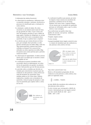 Matemática e suas Tecnologias Ensino Médio 
28 
A elaboração das tabelas favorecerá: 
• a observação de semelhanças e diferenças entre 
os materiais coletados e, portanto, favorecerá os 
processos de classificação para a realização de 
coleta seletiva. 
• a tabulação e análise de dados. Na coleta 
encontrou-se um número muito maior de latas 
do que garrafas de vidro. A que se deve esse 
fato? Na pesquisa, percebeu-se que o hábito de 
jogar papel e latinhas de refrigerante ou cerveja 
ainda é muito forte entre os moradores desse 
quarteirão. O que se poderia fazer a respeito? 
• os cálculos que por ventura devam ser feitos 
para, por exemplo, fazer previsões: se cada 
garrafa coletada pesa em média 300g e cada lata 
50g, quantas garrafas e quantas latas foram 
coletadas na semana? Se os sacos de lixo 
utilizados na coleta suportam em média 20kg, 
de quantos sacos vamos precisar para a próxima 
semana de coleta? 
• a observação de regularidades. A tabela anterior 
mostra que é na sarjeta que se encontra a maior 
diversidade de lixo. 
• a verificação de quantos moradores estão 
envolvidos, direta ou indiretamente, na coleta 
de lixo do quarteirão em questão: na primeira 
tabela é fácil perceber que são 90 essas pessoas. 
• a previsão sobre as medidas que deverão ser 
tomadas para conscientizar as pessoas que não 
conhecem ou não praticam a coleta seletiva (ao 
todo 80 moradores do quarteirão). Essas 
medidas podem ser de vários tipos: folhetos 
explicativos, reuniões com os moradores do 
quarteirão, visitas do grupo de pesquisa a cada 
casa do quarteirão para explicar sobre a coleta 
de lixo etc. 
• a confecção de gráficos que possam, por meio 
do impacto visual, mostrar aos moradores do 
quarteirão o problema do lixo de forma 
imediata. Um cartaz como o seguinte (Figura 
23) nos mostra que os moradores do quarteirão 
precisam ser informados sobre o que é a coleta 
seletiva e suas vantagens. 
Para confeccionar um gráfico desse tipo 
(gráfico de setores), você precisa mobilizar 
conhecimentos sobre: 
• ângulo, ângulo central. 
• setor circular. 
• proporcionalidade (entre ângulo central do setor 
e o número de moradores que não conhecem ou 
não praticam coleta seletiva do lixo). 
AÔB é um ângulo central 
(tem o vértice no centro do 
círculo pintado de duas 
cores). 
Cada uma das regiões (branca 
e cinza) é chamada de setor 
circular. 
Figura 24 
Veja como é possível fazer isso. 
Dentre os 90 moradores pesquisados, 80 não 
conhecem ou não praticam a coleta seletiva. Isso 
pode ser registrado assim: 
80 
= 0,8888... = 88,8% 
90 
~ 
ou seja, 88,8% dos moradores não conhecem ou 
não praticam coleta seletiva. 
O setor circular que corresponde a 88,8% do 
círculo é determinado por um ângulo central 
que deve medir 88,8% de 360° , que é 
0,888 . 360° ≅ 320°. 
Não conhecem ou 
não praticam coleta 
seletiva 
Figura 23 
 