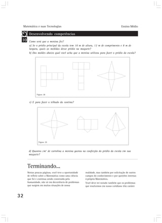 Matemática e suas Tecnologias Ensino Médio 
10 
32 
Desenvolvendo competências 
Como será que a menina fez? 
a) Se o prédio principal da escola tem 10 m de altura, 12 m de comprimento e 8 m de 
largura, quais as medidas desse prédio na maquete? 
b) Dos moldes abaixo qual você acha que a menina utilizou para fazer o prédio da escola? 
Figura 28 
c) E para fazer o telhado da cantina? 
Figura 29 
d) Quantos cm2 de cartolina a menina gastou na confecção do prédio da escola em sua 
maquete? 
Terminando... 
Nestas poucas páginas, você teve a oportunidade 
de refletir sobre a Matemática como uma ciência 
que foi e continua sendo construída pela 
humanidade, não só em decorrência de problemas 
que surgem em muitas situações de nossa 
realidade, mas também por solicitação de outros 
campos do conhecimento e por questões internas 
à própria Matemática. 
Você deve ter notado também que os problemas 
que resolvemos em nosso cotidiano têm caráter 
 