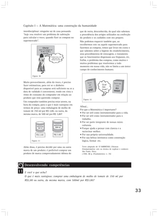 Capítulo I — A Matemática: uma construção da humanidade 
33 
interdisciplinar: ninguém sai de casa pensando 
“hoje vou resolver um problema de subtração 
para calcular o troco, quando fizer as compras no 
supermercado”. 
Muito provavelmente, além do troco, é preciso 
fazer estimativas, para ver se o dinheiro 
disponível para as compras será suficiente ou se a 
data de validade é conveniente, tendo em vista o 
ritmo de consumo do comprador em relação ao 
produto que está querendo comprar. 
Um comprador também precisa estar atento, na 
hora da compra, para o que é mais vantajoso em 
termos de preço: uma embalagem de molho de 
tomate de 350 ml por R$ 2,80, ou outra, da 
mesma marca, de 500 ml por R$ 3,80? 
Além disso, é preciso decidir por uma ou outra 
marca de um produto; é preferível comprar um 
produto de marca comprovadamente idônea do 
que de outra, desconhecida, da qual não sabemos 
a procedência dos artigos utilizados na confecção 
do produto e os cuidados com seu preparo. 
Não podemos esquecer também que, ao 
escolhermos este ou aquele supermercado para 
fazermos as compras, temos que levar em conta o 
que sabemos sobre a higiene do estabelecimento, 
seus procedimentos de estocagem, o tratamento 
que os funcionários dispensam aos fregueses, etc. 
Enfim, o problema das compras, como muitos e 
muitos problemas que resolvemos a todo 
momento em nossa vida, não se limita a um único 
campo do conhecimento humano. 
Afinal... 
Por que a Matemática é importante? 
• Por ser útil como instrumentador para a vida. 
• Por ser útil como instrumentador para o 
trabalho. 
• Por ser parte integrante de nossas raízes 
culturais. 
• Porque ajuda a pensar com clareza e a 
raciocinar melhor. 
• Por sua própria universalidade. 
• Por sua beleza intrínseca como construção 
lógica, formal etc. 
Texto adaptado de: D´AMBRÓSIO, Ubiratan. 
Etnomatemática: arte ou técnica de explicar e conhecer. 
São Paulo: Ática, 
c1990. 88 p. (Fundamentos; v. 74) 
Figura 30 
Figura 31 
Figura 32 
11 
Desenvolvendo competências 
E você o que acha? 
O que é mais vantajoso: comprar uma embalagem de molho de tomate de 350 ml por 
R$2,80 ou outra, da mesma marca, com 500ml por R$3,80? 
 
