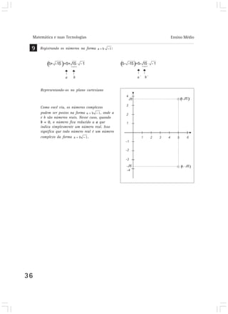 Matemática e suas Tecnologias Ensino Médio 
9 Registrando os números na forma : 
36 
a b 
Representando-os no plano cartesiano 
Como você viu, os números complexos 
podem ser postos na forma , onde a 
e b são números reais. Nesse caso, quando 
b = 0, o número fica reduzido a a que 
indica simplesmente um número real. Isso 
significa que todo número real é um número 
complexo da forma . 
a´ b´ 
 