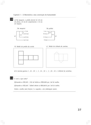 Capítulo I — A Matemática: uma construção da humanidade 
37 
a) Na maquete, o prédio deverá ter 20 cm 
de altura, 24 cm de comprimento e 16 cm 
de largura. 
Na maquete No prédio 
Molde do prédio da escola c) Molde do telhado da cantina 
b) 
E você, o que acha? 
Efetuando-se R$2,80 : 350 ml obtém-se R$0,008 por 1ml de molho. 
Efetuando-se R$3,80 : 500ml obtém-se R$0,0076 por 1ml de molho. 
Então o molho mais barato é o segundo, o da embalagem maior. 
10 
11 
d) A menina gastou 2 . 24 . 20 + 2 . 24 . 10 + 2 . 20 . 10 = 1.840cm2 de cartolina. 
 