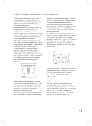 Capítulo II — Lógica e argumentação: da prática à Matemática 
49 
(dentro de F, mas fora de R e fora de L, ou seja, 
dentro do retângulo, mas fora dos dois círculos). 
Para preenchermos o diagrama com dados 
numéricos, devemos começar pela região de 
intersecção, pois as outras regiões dependem dela. 
Como não conhecemos, no nosso problema, 
quantas famílias estão nessa região, chamamos 
esta quantidade de x. 
Há 111 famílias que optaram pelo espaço para 
recreação. Destas, x também optaram pela sala de 
leitura. Então, 111 - x são as que optaram 
apenas pelo espaço para recreação. Com o mesmo 
raciocínio, concluímos que 183 - x optaram 
apenas pela sala de leitura. Como 24 não se 
interessaram por nenhuma das duas obras, nosso 
diagrama fica: 
Um líder comunitário, ao observar a Tabela 3 
anterior, perguntou se muitas famílias se 
interessaram tanto pelo espaço para recreação e 
esportes quanto pela sala de leitura, pois, 
dependendo da quantidade, 
eles poderiam pensar em adiar a compra de um 
computador para a associação, que estava 
programada, e construir as duas coisas. 
A partir dos dados da tabela, é possível identificar 
quantas famílias se interessaram pelas duas obras, 
quantas apenas pelo espaço para recreação e 
quantas apenas pela sala de leitura? 
Pode ser que, fazendo apenas algumas contas, 
você consiga responder à questão acima. Mas e se 
a pesquisa fosse mais complexa e o questionário 
envolvesse três opções, por exemplo? 
Por isso, é bastante útil representarmos o 
problema acima com diagramas. Observe a 
Figura 7. Nela, F é o conjunto de todas as 
famílias, R é o conjunto das famílias que optaram 
pelo espaço de recreação e L o das que optaram 
pela sala de leitura. Quais famílias estariam 
representadas na região quadriculada do 
diagrama? 
Como há 250 famílias na comunidade, a soma das 
quantidades das quatro regiões deve ser igual a 
250. Obtemos, então, a seguinte equação: 
(111 – x) + x + (183 – x) + 24 = 250 
318 – x = 250 
–x = – 68 
x = 68 
Com isso, concluímos que 68 famílias estão 
interessadas pelas duas obras. Somente pelo 
espaço para recreação, existem 111 – 68 = 43 
famílias interessadas. Somente pela sala de leitura, 
são 183 – 68 = 115 famílias interessadas. 
Note que a soma 68 + 43 + 115 + 24 deve ser 
igual ao total de famílias, ou seja, 250. 
Figura 7 
Observe que a região quadriculada na figura 
pertence tanto ao conjunto R quanto ao L e por 
isso é reservada às famílias que optaram pelas 
duas obras, pois isso era possível na pesquisa. 
Dizemos que essa região corresponde à 
intersecção dos dois conjuntos. 
Há ainda uma região reservada às famílias que 
não se interessam por nenhuma das duas obras 
Figura 8 
 
