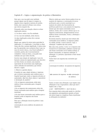 Capítulo II — Lógica e argumentação: da prática à Matemática 
51 
Note que a sua rua pode estar molhada 
porque algum cano de água se rompeu ou 
alguém estava regando as plantas do jardim. 
Então, não é possível afirmar com certeza 
que choveu naquele dia. 
Pensando sobre essa situação, observe as duas 
implicações abaixo: 
1) Se chove, então a rua fica molhada. 
2) Se a rua está molhada, então choveu. 
As duas implicações acima têm o mesmo 
significado? 
Repare que, apesar de serem muito parecidas (a 
implicação 2 é a implicação 1 invertida), as duas 
frases não têm o mesmo significado. A única coisa 
que fica garantida com a primeira frase é que, no 
caso de ocorrer chuva, a rua ficará molhada. O 
contrário, porém, não é necessariamente 
verdadeiro. Como já vimos, a rua pode estar 
molhada sem que tenha chovido. 
Inverter uma relação de implicação é um erro 
bastante comum em argumentações, que não deve 
ser feito. Existe, no entanto, uma maneira 
equivalente de escrevermos uma implicação, 
muito utilizada em matemática, que iremos 
discutir a seguir. 
3. Observe a questão abaixo: 
O prefeito de uma cidade declarou à imprensa 
que, se forem contratados mais médicos para o 
hospital municipal, então os impostos deverão ser 
aumentados. Qual das frases abaixo é equivalente 
à declaração do prefeito? 
1) Se os impostos aumentaram, então mais 
médicos foram contratados para o hospital 
municipal. 
2) Se os impostos não aumentaram, então não 
foram contratados mais médicos para o hospital 
municipal. 
3) Se não foram contratados mais médicos para o 
hospital, então os impostos não foram 
aumentados. 
Note que a afirmação inicial do prefeito é uma 
implicação: 
contratação de novos médicos ⇒⇒⇒⇒ aumento de 
impostos 
Observe ainda que outros fatores podem levar ao 
aumento de impostos: a contratação de novos 
professores para a escola municipal ou o 
aumento do salário dos funcionários da 
prefeitura pode levar a um aumento de impostos, 
mesmo que não sejam contratados novos 
médicos. Então, não é correto afirmar que se os 
impostos aumentaram, obrigatoriamente novos 
médicos foram contratados. Assim, a afirmação 1 
não está correta. 
Da mesma maneira, mesmo que não tenham sido 
contratados novos médicos, os impostos podem 
ter subido, devido a outros motivos. Logo, a 
afirmação 3 também não está correta. 
Mas uma coisa, porém, é certa: se os impostos não 
tiveram de ser aumentados, podemos concluir que 
não foram contratados novos médicos (afinal, se 
fossem contratados, os impostos subiriam). A 
afirmação 2 é, portanto, equivalente à frase inicial 
do prefeito. 
Vamos fazer um esquema das conclusões que 
tiramos: 
contratação de médicos ⇒⇒⇒⇒ aumento de impostos 
não aumento de impostos ⇒⇒⇒⇒ não contratação 
de médicos 
Assim, se temos uma afirmação a que implica uma 
afirmação b, isto é equivalente a dizer que não b 
implica não a. Veja: 
a ⇒⇒⇒⇒ b EQUIVALENTE A não b ⇒⇒⇒⇒ não a 
Esse esquema dado acima pode ajudá-lo a decifrar 
um argumento, principalmente quando as frases 
são muito longas ou complexas. Basta transformar 
as afirmações em símbolos! 
 