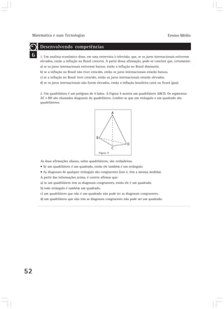 Matemática e suas Tecnologias Ensino Médio 
6 
52 
Desenvolvendo competências 
Desenvolvendo competências 
1. Um analista econômico disse, em uma entrevista à televisão, que, se os juros internacionais estiverem 
elevados, então a inflação no Brasil crescerá. A partir dessa afirmação, pode-se concluir que, certamente: 
a) se os juros internacionais estiverem baixos, então a inflação no Brasil diminuirá. 
b) se a inflação no Brasil não tiver crescido, então os juros internacionais estarão baixos. 
c) se a inflação no Brasil tiver crescido, então os juros internacionais estarão elevados. 
d) se os juros internacionais não forem elevados, então a inflação brasileira cairá ou ficará igual. 
2. Um quadrilátero é um polígono de 4 lados. A Figura 9 mostra um quadrilátero ABCD. Os segmentos 
AC e BD são chamados diagonais do quadrilátero. Lembre-se que um retângulo e um quadrado são 
quadriláteros. 
Figura 9 
As duas afirmações abaixo, sobre quadriláteros, são verdadeiras. 
• Se um quadrilátero é um quadrado, então ele também é um retângulo. 
• As diagonais de qualquer retângulo são congruentes (isto é, têm a mesma medida). 
A partir das informações acima, é correto afirmar que: 
a) se um quadrilátero tem as diagonais congruentes, então ele é um quadrado. 
b) todo retângulo é também um quadrado. 
c) um quadrilátero que não é um quadrado não pode ter as diagonais congruentes. 
d) um quadrilátero que não tem as diagonais congruentes não pode ser um quadrado. 
 