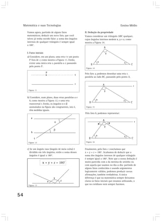 Matemática e suas Tecnologias Ensino Médio 
54 
Vamos agora, partindo de alguns fatos 
matemáticos, deduzir um novo fato, que você 
talvez já tenha ouvido falar: a soma dos ângulos 
internos de qualquer triângulo é sempre igual 
a 180°. 
I. Fatos iniciais 
a) Considere, em um plano, uma reta r e um ponto 
P fora de r, como mostra a Figura 11. Então, 
existe uma única reta s, paralela a r, passando 
pelo ponto P. 
b) Considere, num plano, duas retas paralelas a e 
b, como mostra a Figura 12, e uma reta 
transversal t. Então, os ângulos α e β 
assinalados na figura são congruentes, isto é, 
têm medidas iguais. 
c) Se um ângulo raso (ângulo de meia volta) é 
dividido em três ângulos, então a soma desses 
ângulos é igual a 180°. 
II. Dedução da propriedade 
Vamos considerar um triângulo ABC qualquer, 
cujos ângulos internos medem x, y e z, como 
mostra a Figura 14. 
Pelo fato a, podemos desenhar uma reta r, 
paralela ao lado BC, passando pelo ponto A. 
Pelo fato b, podemos representar: 
Finalmente, pelo fato c concluímos que 
x + y + z = 180°. Acabamos de deduzir que a 
soma dos ângulos internos de qualquer triângulo 
é sempre igual a 180°. Note que a nossa dedução é 
muito parecida com a da menina do ursinho ou 
com aquela que usamos no dia-a-dia: partindo de 
alguns fatos conhecidos e usando argumentos 
logicamente válidos, podemos produzir novas 
afirmações, também verdadeiras. A única 
diferença é que na matemática sempre deixamos 
claros os fatos iniciais que estamos utilizando, o 
que no cotidiano nem sempre fazemos. 
Figura 11 
Figura 12 
Figura 14 
Figura 15 
Figura 16 
Figura 13 
 