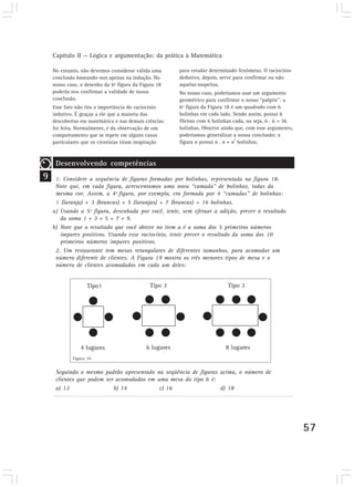 Capítulo II — Lógica e argumentação: da prática à Matemática 
57 
No entanto, não devemos considerar válida uma 
conclusão baseando-nos apenas na indução. No 
nosso caso, o desenho da 6ª figura da Figura 18 
poderia nos confirmar a validade de nossa 
conclusão. 
Esse fato não tira a importância do raciocínio 
indutivo. É graças a ele que a maioria das 
descobertas em matemática e nas demais ciências 
foi feita. Normalmente, é da observação de um 
comportamento que se repete em alguns casos 
particulares que os cientistas tiram inspiração 
para estudar determinado fenômeno. O raciocínio 
dedutivo, depois, serve para confirmar ou não 
aquelas suspeitas. 
No nosso caso, poderíamos usar um argumento 
geométrico para confirmar o nosso “palpite”: a 
6ª figura da Figura 18 é um quadrado com 6 
bolinhas em cada lado. Sendo assim, possui 6 
fileiras com 6 bolinhas cada, ou seja, 6 . 6 = 36 
bolinhas. Observe ainda que, com esse argumento, 
poderíamos generalizar a nossa conclusão: a 
figura n possui n . n = n2 bolinhas. 
9 
Desenvolvendo competências 
Desenvolvendo Competências 
1. Considere a sequência de figuras formadas por bolinhas, representada na figura 18. 
Note que, em cada figura, acrescentamos uma nova “camada” de bolinhas, todas da 
mesma cor. Assim, a 4ª figura, por exemplo, era formada por 4 “camadas” de bolinhas: 
1 (laranja) + 3 (brancas) + 5 (laranjas) + 7 (brancas) = 16 bolinhas. 
a) Usando a 5ª figura, desenhada por você, tente, sem efetuar a adição, prever o resultado 
da soma 1 + 3 + 5 + 7 + 9. 
b) Note que o resultado que você obteve no item a é a soma dos 5 primeiros números 
ímpares positivos. Usando esse raciocínio, tente prever o resultado da soma dos 10 
primeiros números ímpares positivos. 
2. Um restaurante tem mesas retangulares de diferentes tamanhos, para acomodar um 
número diferente de clientes. A Figura 19 mostra os três menores tipos de mesa e o 
número de clientes acomodados em cada um deles: 
Figura 19 
Seguindo o mesmo padrão apresentado na seqüência de figuras acima, o número de 
clientes que podem ser acomodados em uma mesa do tipo 6 é: 
a) 12 b) 14 c) 16 d) 18 
 