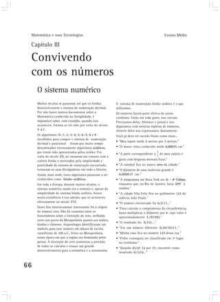 Matemática e suas Tecnologias Ensino Médio 
Capítulo III 
Convivendo 
com os números 
O sistema numérico 
66 
Muitos séculos se passaram até que os hindus 
desenvolvessem o sistema de numeração decimal. 
Por não haver muitos documentos sobre a 
Matemática conhecida na Antigüidade, é 
impossível saber, com exatidão, quando isso 
aconteceu. Estima-se ter sido por volta do século 
V d.C. 
Os algarismos: 0; 1; 2; 3; 4; 5; 6; 7; 8 e 9 
escolhidos para compor o sistema de numeração 
decimal e posicional foram por muito tempo 
denominados erroneamente algarismos arábicos, 
por terem sido apresentados pelos árabes. Por 
volta do século VII, ao entrarem em contato com a 
cultura hindu e motivados pela simplicidade e 
praticidade do sistema de numeração encontrado, 
tornaram-se seus divulgadores em todo o Oriente. 
Assim, mais tarde, esses algarismos passaram a ser 
conhecidos como hindu–arábicos. 
Em toda a Europa, durante muitos séculos, o 
sistema numérico usado era o romano e, apesar da 
simplicidade do sistema hindu-arábico, houve 
muita resistência à sua adesão, que só aconteceu 
efetivamente no século XVI. 
Outro fato historicamente interessante foi a origem 
do número zero. Não há consenso entre os 
historiadores sobre a invenção do zero, atribuída 
tanto aos povos da Mesopotâmia quanto aos árabes, 
hindus e chineses. Arqueólogos identificaram um 
símbolo para esse número em tábuas de escrita 
cuneiforme de 300 a.C., feitas na Mesopotâmia, 
numa época em que a região era dominada pelos 
persas. A invenção do zero aumentou a precisão 
de todos os cálculos e trouxe um grande 
desenvolvimento para a aritmética e a astronomia. 
O sistema de numeração hindu–arábico é o que 
utilizamos. 
Os números fazem parte efetiva do nosso 
cotidiano. Estão em toda parte, nos cercam. 
Precisamos deles. Abrimos o jornal e nos 
deparamos com notícias repletas de números. 
Através deles nos expressamos diariamente. 
Você já deve ter ouvido frases como estas... 
• “Meu tapete mede 2 metros por 3 metros.” 
• “O maior vírus conhecido mede 0,00025 cm.” 
• “A parte correspondente a do meu salário é 
gasta com despesas mensais fixas.” 
• “A catedral fica no marco zero da cidade.” 
• “O diâmetro de uma molécula grande é 
0,000017 cm.” 
• “A temperatura em Nova York era de – 8º Celsius, 
enquanto que, no Rio de Janeiro, fazia 30ºC à 
sombra.” 
• “A cidade Vila Feliz fica no quilômetro 122 da 
rodovia João Paulo.” 
• “O número encontrado foi 0,3111...” 
• “Para calcular o comprimento da circunferência, 
basta multiplicar o diâmetro por π, cujo valor é 
aproximadamente 3,141592.” 
• “O resultado foi 0,333....” 
• “Era um número diferente: 0,10110111..” 
• “Minha casa fica no número 122 dessa rua.” 
• “Pedro conseguiu ser classificado em 1º lugar 
no vestibular.“ 
• “Quando dividi 12 por 33, encontrei como 
resultado 0,1212...” 
 