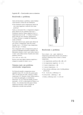 Capítulo III — Convivendo com os números 
73 
Resolvendo o problema 
Antes de discutirmos o problema, vamos lembrar 
como fazemos a leitura de um termômetro. 
• Um termômetro marca temperaturas abaixo de 
zero como negativas e acima de zero como 
positivas! 
Assim, se está muito frio e a temperatura atingiu 2 
graus abaixo de zero, podemos dizer que o 
termômetro marcou 2 graus negativos, isto é, a 
temperatura local era de –2° Celsius. Se forem 2 
graus acima de zero, dizemos, simplesmente, 
2° Celsius. (Celsius é a unidade de temperatura 
usada no Brasil.) 
Você pode observar que, quanto mais abaixo de 
zero estiver a temperatura, mais frio estará 
fazendo, isto é, – 8º Celsius é uma temperatura 
menor do que –2º Celsius. 
Essa comparação entre as temperaturas pode ser 
escrita em linguagem matemática simbólica. Em 
Matemática usamos o sinal > para indicar maior e 
o sinal < para indicar menor. Usando esses sinais 
podemos escrever: 
(-2) > (-8) ou (-8) < (-2). 
Escreva você mais alguns números negativos e 
compare-os usando os sinais > ou <. 
Vejamos mais um problema 
envolvendo temperatura 
Às 9 horas da manhã, a temperatura estava 
agradável, fazia 18ºC. Ao meio dia, passou para 
20°C e às três horas da tarde, começou a esfriar 
caindo para 17°C. Durante a noite, esfriou muito e, 
às 2 horas da madrugada, os termômetros 
marcavam –2°C. Às 5 horas da manhã, já estava 
marcando – 4°C (C é a abreviação de Celsius e, ao 
lermos –2°C, devemos dizer dois graus Celsius 
negativos). Encontre a maior variação de 
temperatura ocorrida nesse período. 
Figura 9 
Resolvendo o problema 
Use os sinais + ou - para registrar as 
temperaturas observadas durante esse período e 
encontre a diferença entre a maior e a menor 
temperatura. 
1. As temperaturas positivas:+18, +20, +17. 
2. As temperaturas negativas: –2 e –3. 
3. A maior temperatura: + 20. 
4. A menor temperatura: – 3. 
5. Para calcular a diferença entre -3 e 20, podemos 
pensar que: 
• de –3 até zero, a diferença é 3. 
• de 0 até 20, a diferença é 20. 
⇒ Então, a diferença entre –3 e 20 é 23 
 