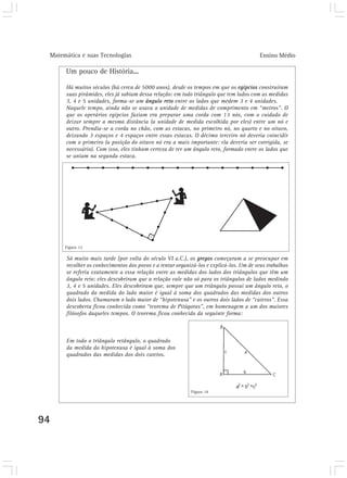 Matemática e suas Tecnologias Ensino Médio 
94 
Um pouco de História... 
Há muitos séculos (há cerca de 5000 anos), desde os tempos em que os egípcios construíram 
suas pirâmides, eles já sabiam dessa relação: em todo triângulo que tem lados com as medidas 
3, 4 e 5 unidades, forma-se um ângulo reto entre os lados que medem 3 e 4 unidades. 
Naquele tempo, ainda não se usava a unidade de medidas de comprimento em “metros”. O 
que os operários egípcios faziam era preparar uma corda com 13 nós, com o cuidado de 
deixar sempre a mesma distância (a unidade de medida escolhida por eles) entre um nó e 
outro. Prendia-se a corda no chão, com as estacas, no primeiro nó, no quarto e no oitavo, 
deixando 3 espaços e 4 espaços entre essas estacas. O décimo terceiro nó deveria coincidir 
com o primeiro (a posição do oitavo nó era a mais importante: ela deveria ser corrigida, se 
necessário). Com isso, eles tinham certeza de ter um ângulo reto, formado entre os lados que 
se uniam na segunda estaca. 
Figura 13 
Só muito mais tarde (por volta do século VI a.C.), os gregos começaram a se preocupar em 
recolher os conhecimentos dos povos e a tentar organizá-los e explicá-los. Um de seus trabalhos 
se referiu exatamente a essa relação entre as medidas dos lados dos triângulos que têm um 
ângulo reto: eles descobriram que a relação vale não só para os triângulos de lados medindo 
3, 4 e 5 unidades. Eles descobriram que, sempre que um triângulo possui um ângulo reto, o 
quadrado da medida do lado maior é igual à soma dos quadrados das medidas dos outros 
dois lados. Chamaram o lado maior de “hipotenusa” e os outros dois lados de “catetos”. Essa 
descoberta ficou conhecida como “teorema de Pitágoras”, em homenagem a um dos maiores 
filósofos daqueles tempos. O teorema ficou conhecido da seguinte forma: 
Em todo o triângulo retângulo, o quadrado 
da medida da hipotenusa é igual à soma dos 
quadrados das medidas dos dois catetos. 
Figura 14 
 