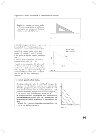 Capítulo IV — Nossa realidade e as formas que nos rodeiam 
95 
Atualmente, quando precisamos medir 
ou desenhar um ângulo reto, utilizamos 
o esquadro, um instrumento bastante 
simples, barato e fácil de se usar. 
O triângulo retângulo mais famoso é o que possui 
lados medindo 3, 4 e 5 unidades, pois esses 
números são bastante simples de se memorizar. 
Outro trio de números inteiros para os quais 
também vale a relação é: 5, 12, 13. Verifique: 
• com auxílio do esquadro, construa um ângulo 
reto; 
• deixe um dos lados do ângulo com 5 cm de 
comprimento e o outro, com 12 cm; 
• ligando as extremidades dos dois lados, você 
irá obter o terceiro lado de um triângulo. Meça 
esse lado. Se você não encontrou 13 cm, confira 
com o esquadro se o ângulo que você traçou está 
mesmo com 90 graus, isto é, se ele é um ângulo 
reto, para que você tenha um triângulo 
retângulo. 
Se você quiser saber mais... 
Figura 15 
Figura 16 
Quando as medidas dos lados de um triângulo retângulo são 
expressas por três números naturais, esses números são 
chamados “pitagóricos”. Já sabemos que as medidas 3, 4 e 5 
representam um desses trios de números pitagóricos. Você 
pode obter novos trios, multiplicando essas medidas por 2, 3, 
4, ou qualquer outro número natural (maior que 1). 
Os triângulos que você irá obter com essas novas medidas 
são semelhantes ao primeiro, pois têm a mesma forma (os 
mesmos ângulos) que ele, só mudando os comprimentos dos 
lados. 
Você pode fazer o mesmo com os números pitagóricos 5, 12 
e 13, ou com qualquer outro trio. 
Figura 17 
 