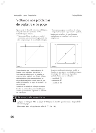 Matemática e suas Tecnologias Ensino Médio 
96 
Voltando aos problemas 
do pedestre e do poço 
• Vamos pensar, agora, no problema de colocar a 
tampa na boca de um poço, se ela for quadrada. 
Imaginemos que a boca do poço forma um 
quadrado, em que cada lado tem 1 metro de 
comprimento. 
Agora que já foi discutido o teorema de Pitágoras, 
você pode retomar os problemas citados, 
realizando alguns cálculos. 
• Vejamos o problema do pedestre: é possível 
desenharmos um modelo da situação, onde fica 
clara a representação de um triângulo retângulo. 
Figura 18 Figura 19 
Vamos imaginar que a rua tem 8 metros de 
largura. Então, o pedestre poderá fazer a 
travessia perpendicularmente às calçadas, ou 
atravessar a rua seguindo uma direção oblíqua. 
Imaginemos que, pelo caminho oblíquo, ele 
chegue à calçada oposta em um ponto (R) que 
está 6 metros abaixo do ponto de partida (P), na 
outra calçada. 
Teremos aí um modelo de triângulo retângulo. 
Localize as medidas dadas, nesse modelo, para 
concluir quantos metros o pedestre irá percorrer 
em cada trajeto. 
Novamente, podemos desenhar um modelo da 
situação, em que aparece um triângulo retângulo, 
formado por dois lados e pela diagonal do 
quadrado. Vamos usar as indicações: 
a = medida de CB 
b = medida de AC 
c = medida de AB 
2 
Desenvolvendo competências 
Aplique, no triângulo ABC, a relação de Pitágoras e descubra quanto mede a diagonal CB 
da boca do poço. 
Observação: Você vai precisar do valor de . Use 1,41. 
 