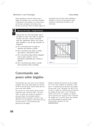 Matemática e suas Tecnologias Ensino Médio 
98 
Nessa experiência você deve observar que a 
rigidez do triângulo, isto é, sua maior resistência 
à deformação, é que justifica o uso dessa forma 
em diversas construções vistas hoje em dia. 
Procure em sua casa, bairro ou cidade, objetos ou 
Conversando um 
pouco sobre ângulos 
Você percebeu que, nesse texto, já nos referimos 
a ângulos retos como sendo aqueles que medem 
90o (lê-se noventa graus). Vamos então saber um 
pouco mais sobre ângulos. 
Você já deve ter ouvido muitas pessoas usarem 
expressões como: “dar meia volta” , “dar uma 
volta”, ou ainda “dar um giro de 180 graus”, e 
assim por diante. Para entender melhor o 
significado dessas expressões e perceber o que 
elas têm a ver com ângulos, vamos pensar em um 
caso bem prático: o dos movimentos dos 
ponteiros de um relógio. 
3 
construções em que foram usados triângulos e 
verifique se esse uso foi para garantir maior 
resistência à deformação do objeto ou da 
construção. 
Quando o ponteiro dos minutos sai, por exemplo, 
de 12, dá a volta completa no mostrador e volta 
para o 12, dizemos que ele percorreu um “ângulo 
de uma volta” ou de “360 graus” (ou 360o); se ele 
sair do12 e chegar ao 6, diremos que ele percorreu 
um “ângulo de meia volta”, ou de “180 graus” 
(180o); se ele sair do 12 e chegar ao 3, diremos 
que ele percorreu um “quarto de volta”, formando 
um “ângulo reto”, ou de 90o. Nesse caso, diremos 
que as duas posições do ponteiro estão 
representando segmentos de retas 
perpendiculares. 
Desenvolvendo competências 
Você já deve ter visto um portão como o 
da figura ao lado, com ripas de madeira. 
Se fosse você que o tivesse construído, 
qual dos argumentos abaixo você usaria 
para justificar o uso da ripa colocada em 
diagonal? 
a) Ela é necessária para se pregar as 
madeiras que formam o portão. 
b) Ela é necessária para deixar o portão 
mais bonito e mais fácil de abrir. 
c) Ela é necessária porque forma triângulos 
com as ripas verticais e com as 
horizontais, impedindo que o portão se 
deforme. 
d) Ela é necessária para deixar o portão 
mais resistente contra as batidas. 
Figura 22 
 
