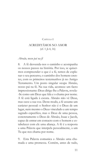 11
Capítulo I
ACREDITÁMOS NO AMOR
(cf. 1 Jo 4, 16)
Abraão, nosso pai na fé
8.  A fé desvenda-nos o caminho e acompanha
os nossos passos na história. Por isso, se quiser-
mos compreender o que é a fé, temos de expla-
nar o seu percurso, o caminho dos homens cren-
tes, com os primeiros testemunhos já no Antigo
Testamento. Um posto singular ocupa Abraão,
nosso pai na fé. Na sua vida, acontece um facto
impressionante: Deus dirige-lhe a Palavra, revela-
-Se como um Deus que fala e o chama por nome.
A fé está ligada à escuta. Abraão não vê Deus,
mas ouve a sua voz. Deste modo, a fé assume um
carácter pessoal: o Senhor não é o Deus de um
lugar, nem mesmo o Deus vinculado a um tempo
sagrado específico, mas o Deus de uma pessoa,
concretamente o Deus de Abraão, Isaac e Jacob,
capaz de entrar em contacto com o homem e es-
tabelecer com ele uma aliança. A fé é a resposta
a uma Palavra que interpela pessoalmente, a um
Tu que nos chama por nome.
9.  Esta Palavra comunica a Abraão uma cha-
mada e uma promessa. Contém, antes de tudo,
 
