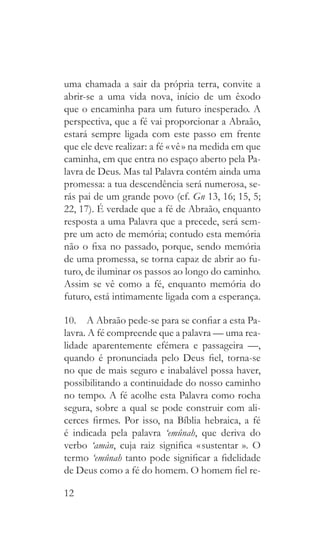 12
uma chamada a sair da própria terra, convite a
abrir-se a uma vida nova, início de um êxodo
que o encaminha para um futuro inesperado. A
perspectiva, que a fé vai proporcionar a Abraão,
estará sempre ligada com este passo em frente
que ele deve realizar: a fé « vê » na medida em que
caminha, em que entra no espaço aberto pela Pa-
lavra de Deus. Mas tal Palavra contém ainda uma
promessa: a tua descendência será numerosa, se-
rás pai de um grande povo (cf. Gn 13, 16; 15, 5;
22, 17). É verdade que a fé de Abraão, enquanto
resposta a uma Palavra que a precede, será sem-
pre um acto de memória; contudo esta memória
não o fixa no passado, porque, sendo memória
de uma promessa, se torna capaz de abrir ao fu-
turo, de iluminar os passos ao longo do caminho.
Assim se vê como a fé, enquanto memória do
futuro, está intimamente ligada com a esperança.
10.  A Abraão pede-se para se confiar a esta Pa-
lavra. A fé compreende que a palavra — uma rea-
lidade aparentemente efémera e passageira —,
quando é pronunciada pelo Deus fiel, torna-se
no que de mais seguro e inabalável possa haver,
possibilitando a continuidade do nosso caminho
no tempo. A fé acolhe esta Palavra como rocha
segura, sobre a qual se pode construir com ali-
cerces firmes. Por isso, na Bíblia hebraica, a fé
é indicada pela palavra ‘emûnah, que deriva do
verbo ‘amàn, cuja raiz significa « sustentar   ». O
termo ‘emûnah tanto pode significar a fidelidade
de Deus como a fé do homem. O homem fiel re-
 