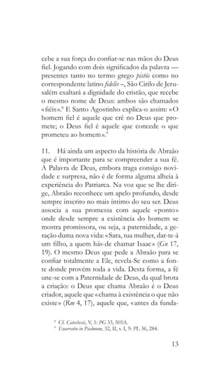 13
cebe a sua força do confiar-se nas mãos do Deus
fiel. Jogando com dois significados da palavra —
presentes tanto no termo grego pistós como no
correspondente latino fidelis –, São Cirilo de Jeru-
salém exaltará a dignidade do cristão, que recebe
o mesmo nome de Deus: ambos são chamados
« fiéis ».8
E Santo Agostinho explica-o assim: « O
homem fiel é aquele que crê no Deus que pro-
mete; o Deus fiel é aquele que concede o que
prometeu ao homem ».9
11.  Há ainda um aspecto da história de Abraão
que é importante para se compreender a sua fé.
A Palavra de Deus, embora traga consigo novi-
dade e surpresa, não é de forma alguma alheia à
experiência do Patriarca. Na voz que se lhe diri-
ge, Abraão reconhece um apelo profundo, desde
sempre inscrito no mais íntimo do seu ser. Deus
associa a sua promessa com aquele « ponto »
onde desde sempre a existência do homem se
mostra promissora, ou seja, a paternidade, a ge-
ração duma nova vida: « Sara, tua mulher, dar-te-á
um filho, a quem hás-de chamar Isaac » (Gn 17,
19). O mesmo Deus que pede a Abraão para se
confiar totalmente a Ele, revela-Se como a fon-
te donde provém toda a vida. Desta forma, a fé
une-se com a Paternidade de Deus, da qual brota
a criação: o Deus que chama Abraão é o Deus
criador, aquele que « chama à existência o que não
existe » (Rm 4, 17), aquele que, « antes da funda-
8
  Cf. Catechesis, V, 1: PG 33, 505A.
9
  Enarratio in Psalmum, 32, II, s. I, 9: PL 36, 284.
 
