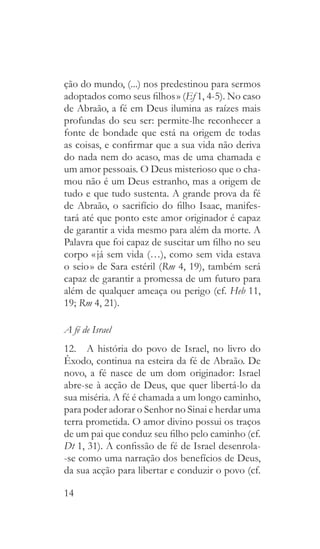 14
ção do mundo, (...) nos predestinou para sermos
adoptados como seus filhos » (Ef 1, 4-5). No caso
de Abraão, a fé em Deus ilumina as raízes mais
profundas do seu ser: permite-lhe reconhecer a
fonte de bondade que está na origem de todas
as coisas, e confirmar que a sua vida não deriva
do nada nem do acaso, mas de uma chamada e
um amor pessoais. O Deus misterioso que o cha-
mou não é um Deus estranho, mas a origem de
tudo e que tudo sustenta. A grande prova da fé
de Abraão, o sacrifício do filho Isaac, manifes-
tará até que ponto este amor originador é capaz
de garantir a vida mesmo para além da morte. A
Palavra que foi capaz de suscitar um filho no seu
corpo « já sem vida (…), como sem vida estava
o seio » de Sara estéril (Rm 4, 19), também será
capaz de garantir a promessa de um futuro para
além de qualquer ameaça ou perigo (cf. Heb 11,
19; Rm 4, 21).
A fé de Israel
12.  A história do povo de Israel, no livro do
Êxodo, continua na esteira da fé de Abraão. De
novo, a fé nasce de um dom originador: Israel
abre-se à acção de Deus, que quer libertá-lo da
sua miséria. A fé é chamada a um longo caminho,
para poder adorar o Senhor no Sinai e herdar uma
terra prometida. O amor divino possui os traços
de um pai que conduz seu filho pelo caminho (cf.
Dt 1, 31). A confissão de fé de Israel desenrola-
-se como uma narração dos benefícios de Deus,
da sua acção para libertar e conduzir o povo (cf.
 