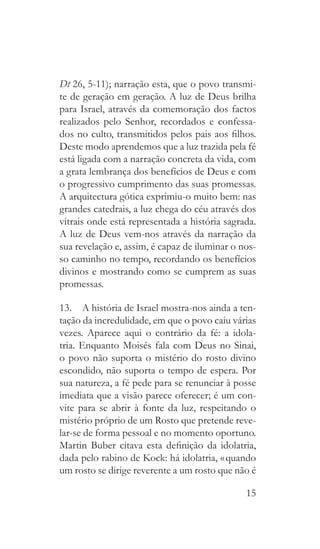 15
Dt 26, 5-11); narração esta, que o povo transmi-
te de geração em geração. A luz de Deus brilha
para Israel, através da comemoração dos factos
realizados pelo Senhor, recordados e confessa-
dos no culto, transmitidos pelos pais aos filhos.
Deste modo aprendemos que a luz trazida pela fé
está ligada com a narração concreta da vida, com
a grata lembrança dos benefícios de Deus e com
o progressivo cumprimento das suas promessas.
A arquitectura gótica exprimiu-o muito bem: nas
grandes catedrais, a luz chega do céu através dos
vitrais onde está representada a história sagrada.
A luz de Deus vem-nos através da narração da
sua revelação e, assim, é capaz de iluminar o nos-
so caminho no tempo, recordando os benefícios
divinos e mostrando como se cumprem as suas
promessas.
13.  A história de Israel mostra-nos ainda a ten-
tação da incredulidade, em que o povo caiu várias
vezes. Aparece aqui o contrário da fé: a idola-
tria. Enquanto Moisés fala com Deus no Sinai,
o povo não suporta o mistério do rosto divino
escondido, não suporta o tempo de espera. Por
sua natureza, a fé pede para se renunciar à posse
imediata que a visão parece oferecer; é um con-
vite para se abrir à fonte da luz, respeitando o
mistério próprio de um Rosto que pretende reve-
lar-se de forma pessoal e no momento oportuno.
Martin Buber citava esta definição da idolatria,
dada pelo rabino de Kock: há idolatria, « quando
um rosto se dirige reverente a um rosto que não é
 