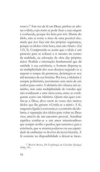 16
rosto ».10
Em vez da fé em Deus, prefere-se ado-
rar o ídolo, cujo rosto se pode fixar e cuja origem
é conhecida, porque foi feito por nós. Diante do
ídolo, não se corre o risco de uma possível cha-
mada que nos faça sair das próprias seguranças,
porque os ídolos « têm boca, mas não falam » (Sal
115, 5). Compreende-se assim que o ídolo é um
pretexto para se colocar a si mesmo no centro
da realidade, na adoração da obra das próprias
mãos. Perdida a orientação fundamental que dá
unidade à sua existência, o homem dispersa-se
na multiplicidade dos seus desejos; negando-se a
esperar o tempo da promessa, desintegra-se nos
mil instantes da sua história. Por isso, a idolatria é
sempre politeísmo, movimento sem meta de um
senhor para outro. A idolatria não oferece um ca-
minho, mas uma multiplicidade de veredas que
não conduzem a uma meta certa, antes se confi-
guram como um labirinto. Quem não quer con-
fiar-se a Deus, deve ouvir as vozes dos muitos
ídolos que lhe gritam: « Confia-te a mim! » A fé,
enquanto ligada à conversão, é o contrário da ido-
latria: é separação dos ídolos para voltar ao Deus
vivo, através de um encontro pessoal. Acreditar
significa confiar-se a um amor misericordioso
que sempre acolhe e perdoa, que sustenta e guia a
existência, que se mostra poderoso na sua capaci-
dade de endireitar os desvios da nossa história. A
fé consiste na disponibilidade a deixar-se inces-
10
  Martin Buber, Die Erzählungen der Chassidim (Zurique
1949), 793.
 