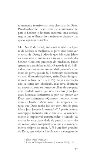 17
santemente transformar pela chamada de Deus.
Paradoxalmente, neste voltar-se continuamente
para o Senhor, o homem encontra uma estrada
segura que o liberta do movimento dispersivo a
que o sujeitam os ídolos.
14.  Na fé de Israel, sobressai também a figu-
ra de Moisés, o mediador. O povo não pode ver
o rosto de Deus; é Moisés que fala com Jahvé
na montanha e comunica a todos a vontade do
Senhor. Com esta presença do mediador, Israel
aprendeu a caminhar unido. O acto de fé do indi-
víduo insere-se numa comunidade, no « nós » co-
mum do povo, que, na fé, é como um só homem:
« o meu filho primogénito », assim Deus designa-
rá todo o Israel (cf. Ex 4, 22). Aqui a mediação
não se torna um obstáculo, mas uma abertura:
no encontro com os outros, o olhar abre-se para
uma verdade maior que nós mesmos. Jean Jac-
ques Rousseau lamentava-se por não poder ver
Deus pessoalmente: « Quantos homens entre
mim e Deus! » 11
« Será assim tão simples e na-
tural que Deus tenha ido ter com Moisés para
falar a Jean Jacques Rousseau? »12
A partir de uma
concepção individualista e limitada do conheci-
mento é impossível compreender o sentido da
mediação: esta capacidade de participar na visão
do outro, saber compartilhado que é o conheci-
mento próprio do amor. A fé é um dom gratuito
de Deus, que exige a humildade e a coragem de
11
  Émile (Paris 1966), 387.
12
  Lettrè à Christophe de Beaumont (Lausanne 1993), 110.
 