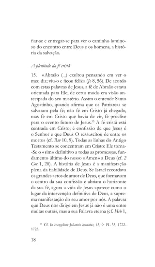 18
fiar-se e entregar-se para ver o caminho lumino-
so do encontro entre Deus e os homens, a histó-
ria da salvação.
A plenitude da fé cristã
15.  « Abraão (...) exultou pensando em ver o
meu dia; viu-o e ficou feliz » (Jo 8, 56). De acordo
com estas palavras de Jesus, a fé de Abraão estava
orientada para Ele, de certo modo era visão an-
tecipada do seu mistério. Assim o entende Santo
Agostinho, quando afirma que os Patriarcas se
salvaram pela fé; não fé em Cristo já chegado,
mas fé em Cristo que havia de vir, fé proclive
para o evento futuro de Jesus.13
A fé cristã está
centrada em Cristo; é confissão de que Jesus é
o Senhor e que Deus O ressuscitou de entre os
mortos (cf. Rm 10, 9). Todas as linhas do Antigo
Testamento se concentram em Cristo: Ele torna-
-Se o « sim » definitivo a todas as promessas, fun-
damento último do nosso « Amen » a Deus (cf. 2
Cor 1, 20). A história de Jesus é a manifestação
plena da fiabilidade de Deus. Se Israel recordava
os grandes actos de amor de Deus, que formavam
o centro da sua confissão e abriam o horizonte
da sua fé, agora a vida de Jesus aparece como o
lugar da intervenção definitiva de Deus, a supre-
ma manifestação do seu amor por nós. A palavra
que Deus nos dirige em Jesus já não é uma entre
muitas outras, mas a sua Palavra eterna (cf. Heb 1,
13
  Cf. In evangelium Johannis tractatus, 45, 9: PL 35, 1722-
1723.
 