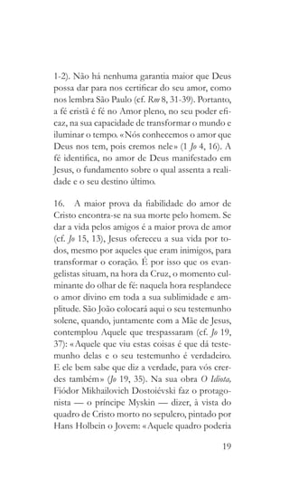 19
1-2). Não há nenhuma garantia maior que Deus
possa dar para nos certificar do seu amor, como
nos lembra São Paulo (cf. Rm 8, 31-39). Portanto,
a fé cristã é fé no Amor pleno, no seu poder efi-
caz, na sua capacidade de transformar o mundo e
iluminar o tempo. « Nós conhecemos o amor que
Deus nos tem, pois cremos nele » (1 Jo 4, 16). A
fé identifica, no amor de Deus manifestado em
Jesus, o fundamento sobre o qual assenta a reali-
dade e o seu destino último.
16.  A maior prova da fiabilidade do amor de
Cristo encontra-se na sua morte pelo homem. Se
dar a vida pelos amigos é a maior prova de amor
(cf. Jo 15, 13), Jesus ofereceu a sua vida por to-
dos, mesmo por aqueles que eram inimigos, para
transformar o coração. É por isso que os evan-
gelistas situam, na hora da Cruz, o momento cul-
minante do olhar de fé: naquela hora resplandece
o amor divino em toda a sua sublimidade e am-
plitude. São João colocará aqui o seu testemunho
solene, quando, juntamente com a Mãe de Jesus,
contemplou Aquele que trespassaram (cf. Jo 19,
37): « Aquele que viu estas coisas é que dá teste-
munho delas e o seu testemunho é verdadeiro.
E ele bem sabe que diz a verdade, para vós crer-
des também » (Jo 19, 35). Na sua obra O Idiota,
Fiódor Mikhailovich Dostoiévski faz o protago-
nista — o príncipe Myskin — dizer, à vista do
quadro de Cristo morto no sepulcro, pintado por
Hans Holbein o Jovem: « Aquele quadro poderia
 