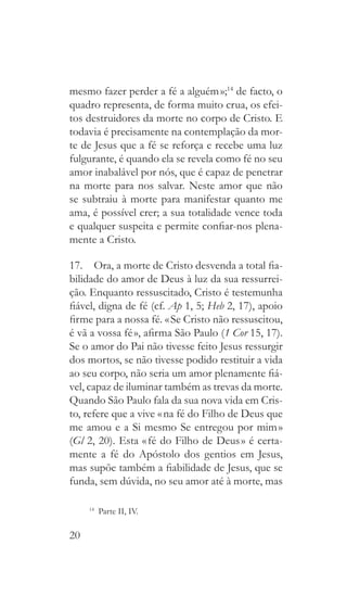20
mesmo fazer perder a fé a alguém »;14
de facto, o
quadro representa, de forma muito crua, os efei-
tos destruidores da morte no corpo de Cristo. E
todavia é precisamente na contemplação da mor-
te de Jesus que a fé se reforça e recebe uma luz
fulgurante, é quando ela se revela como fé no seu
amor inabalável por nós, que é capaz de penetrar
na morte para nos salvar. Neste amor que não
se subtraiu à morte para manifestar quanto me
ama, é possível crer; a sua totalidade vence toda
e qualquer suspeita e permite confiar-nos plena-
mente a Cristo.
17.  Ora, a morte de Cristo desvenda a total fia-
bilidade do amor de Deus à luz da sua ressurrei-
ção. Enquanto ressuscitado, Cristo é testemunha
fiável, digna de fé (cf. Ap 1, 5; Heb 2, 17), apoio
firme para a nossa fé. « Se Cristo não ressuscitou,
é vã a vossa fé », afirma São Paulo (1 Cor 15, 17).
Se o amor do Pai não tivesse feito Jesus ressurgir
dos mortos, se não tivesse podido restituir a vida
ao seu corpo, não seria um amor plenamente fiá-
vel, capaz de iluminar também as trevas da morte.
Quando São Paulo fala da sua nova vida em Cris-
to, refere que a vive « na fé do Filho de Deus que
me amou e a Si mesmo Se entregou por mim »
(Gl 2, 20). Esta « fé do Filho de Deus » é certa-
mente a fé do Apóstolo dos gentios em Jesus,
mas supõe também a fiabilidade de Jesus, que se
funda, sem dúvida, no seu amor até à morte, mas
14
  Parte II, IV.
 