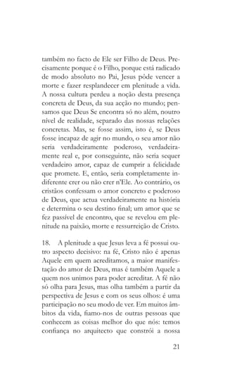 21
também no facto de Ele ser Filho de Deus. Pre-
cisamente porque é o Filho, porque está radicado
de modo absoluto no Pai, Jesus pôde vencer a
morte e fazer resplandecer em plenitude a vida.
A nossa cultura perdeu a noção desta presença
concreta de Deus, da sua acção no mundo; pen-
samos que Deus Se encontra só no além, noutro
nível de realidade, separado das nossas relações
concretas. Mas, se fosse assim, isto é, se Deus
fosse incapaz de agir no mundo, o seu amor não
seria verdadeiramente poderoso, verdadeira-
mente real e, por conseguinte, não seria sequer
verdadeiro amor, capaz de cumprir a felicidade
que promete. E, então, seria completamente in-
diferente crer ou não crer n’Ele. Ao contrário, os
cristãos confessam o amor concreto e poderoso
de Deus, que actua verdadeiramente na história
e determina o seu destino final; um amor que se
fez passível de encontro, que se revelou em ple-
nitude na paixão, morte e ressurreição de Cristo.
18.  A plenitude a que Jesus leva a fé possui ou-
tro aspecto decisivo: na fé, Cristo não é apenas
Aquele em quem acreditamos, a maior manifes-
tação do amor de Deus, mas é também Aquele a
quem nos unimos para poder acreditar. A fé não
só olha para Jesus, mas olha também a partir da
perspectiva de Jesus e com os seus olhos: é uma
participação no seu modo de ver. Em muitos âm-
bitos da vida, fiamo-nos de outras pessoas que
conhecem as coisas melhor do que nós: temos
confiança no arquitecto que constrói a nossa
 