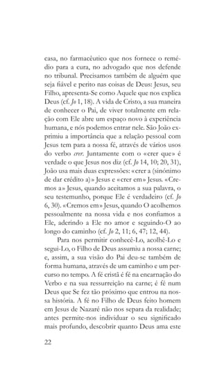 22
casa, no farmacêutico que nos fornece o remé-
dio para a cura, no advogado que nos defende
no tribunal. Precisamos também de alguém que
seja fiável e perito nas coisas de Deus: Jesus, seu
Filho, apresenta-Se como Aquele que nos explica
Deus (cf. Jo 1, 18). A vida de Cristo, a sua maneira
de conhecer o Pai, de viver totalmente em rela-
ção com Ele abre um espaço novo à experiência
humana, e nós podemos entrar nele. São João ex-
primiu a importância que a relação pessoal com
Jesus tem para a nossa fé, através de vários usos
do verbo crer. Juntamente com o « crer que » é
verdade o que Jesus nos diz (cf. Jo 14, 10; 20, 31),
João usa mais duas expressões: « crer a (sinónimo
de dar crédito a) » Jesus e « crer em » Jesus. « Cre-
mos a » Jesus, quando aceitamos a sua palavra, o
seu testemunho, porque Ele é verdadeiro (cf. Jo
6, 30). « Cremos em » Jesus, quando O acolhemos
pessoalmente na nossa vida e nos confiamos a
Ele, aderindo a Ele no amor e seguindo-O ao
longo do caminho (cf. Jo 2, 11; 6, 47; 12, 44).
Para nos permitir conhecê-Lo, acolhê-Lo e
segui-Lo, o Filho de Deus assumiu a nossa carne;
e, assim, a sua visão do Pai deu-se também de
forma humana, através de um caminho e um per-
curso no tempo. A fé cristã é fé na encarnação do
Verbo e na sua ressurreição na carne; é fé num
Deus que Se fez tão próximo que entrou na nos-
sa história. A fé no Filho de Deus feito homem
em Jesus de Nazaré não nos separa da realidade;
antes permite-nos individuar o seu significado
mais profundo, descobrir quanto Deus ama este
 