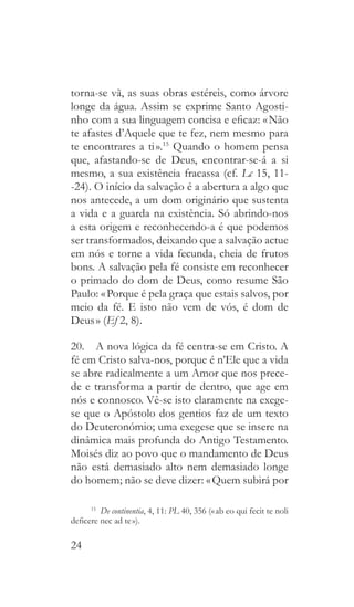 24
torna-se vã, as suas obras estéreis, como árvore
longe da água. Assim se exprime Santo Agosti-
nho com a sua linguagem concisa e eficaz: « Não
te afastes d’Aquele que te fez, nem mesmo para
te encontrares a ti ».15
Quando o homem pensa
que, afastando-se de Deus, encontrar-se-á a si
mesmo, a sua existência fracassa (cf. Lc 15, 11-
-24). O início da salvação é a abertura a algo que
nos antecede, a um dom originário que sustenta
a vida e a guarda na existência. Só abrindo-nos
a esta origem e reconhecendo-a é que podemos
ser transformados, deixando que a salvação actue
em nós e torne a vida fecunda, cheia de frutos
bons. A salvação pela fé consiste em reconhecer
o primado do dom de Deus, como resume São
Paulo: « Porque é pela graça que estais salvos, por
meio da fé. E isto não vem de vós, é dom de
Deus » (Ef 2, 8).
20.  A nova lógica da fé centra-se em Cristo. A
fé em Cristo salva-nos, porque é n’Ele que a vida
se abre radicalmente a um Amor que nos prece-
de e transforma a partir de dentro, que age em
nós e connosco. Vê-se isto claramente na exege-
se que o Apóstolo dos gentios faz de um texto
do Deuteronómio; uma exegese que se insere na
dinâmica mais profunda do Antigo Testamento.
Moisés diz ao povo que o mandamento de Deus
não está demasiado alto nem demasiado longe
do homem; não se deve dizer: « Quem subirá por
15
  De continentia, 4, 11: PL 40, 356 (« ab eo qui fecit te noli
deficere nec ad te »).
 