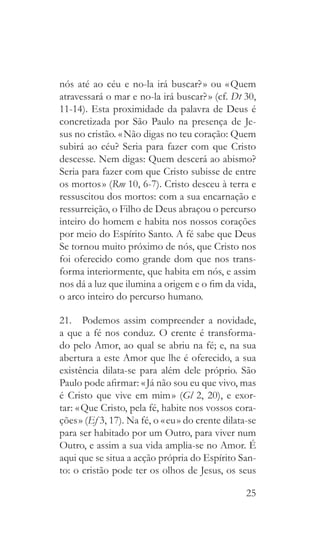 25
nós até ao céu e no-la irá buscar? » ou « Quem
atravessará o mar e no-la irá buscar? » (cf. Dt 30,
11-14). Esta proximidade da palavra de Deus é
concretizada por São Paulo na presença de Je-
sus no cristão. « Não digas no teu coração: Quem
subirá ao céu? Seria para fazer com que Cristo
descesse. Nem digas: Quem descerá ao abismo?
Seria para fazer com que Cristo subisse de entre
os mortos » (Rm 10, 6-7). Cristo desceu à terra e
ressuscitou dos mortos: com a sua encarnação e
ressurreição, o Filho de Deus abraçou o percurso
inteiro do homem e habita nos nossos corações
por meio do Espírito Santo. A fé sabe que Deus
Se tornou muito próximo de nós, que Cristo nos
foi oferecido como grande dom que nos trans-
forma interiormente, que habita em nós, e assim
nos dá a luz que ilumina a origem e o fim da vida,
o arco inteiro do percurso humano.
21.  Podemos assim compreender a novidade,
a que a fé nos conduz. O crente é transforma-
do pelo Amor, ao qual se abriu na fé; e, na sua
abertura a este Amor que lhe é oferecido, a sua
existência dilata-se para além dele próprio. São
Paulo pode afirmar: « Já não sou eu que vivo, mas
é Cristo que vive em mim » (Gl 2, 20), e exor-
tar: « Que Cristo, pela fé, habite nos vossos cora-
ções » (Ef 3, 17). Na fé, o « eu » do crente dilata-se
para ser habitado por um Outro, para viver num
Outro, e assim a sua vida amplia-se no Amor. É
aqui que se situa a acção própria do Espírito San-
to: o cristão pode ter os olhos de Jesus, os seus
 