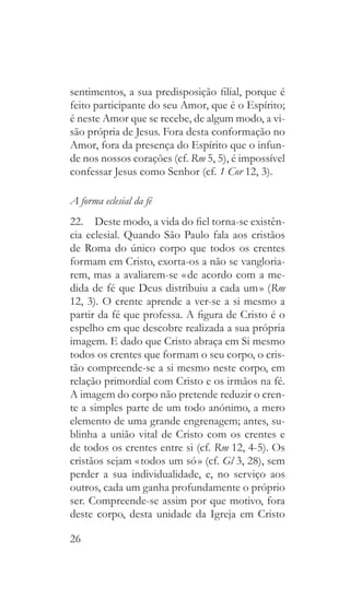 26
sentimentos, a sua predisposição filial, porque é
feito participante do seu Amor, que é o Espírito;
é neste Amor que se recebe, de algum modo, a vi-
são própria de Jesus. Fora desta conformação no
Amor, fora da presença do Espírito que o infun-
de nos nossos corações (cf. Rm 5, 5), é impossível
confessar Jesus como Senhor (cf. 1 Cor 12, 3).
A forma eclesial da fé
22.  Deste modo, a vida do fiel torna-se existên-
cia eclesial. Quando São Paulo fala aos cristãos
de Roma do único corpo que todos os crentes
formam em Cristo, exorta-os a não se vangloria-
rem, mas a avaliarem-se « de acordo com a me-
dida de fé que Deus distribuiu a cada um » (Rm
12, 3). O crente aprende a ver-se a si mesmo a
partir da fé que professa. A figura de Cristo é o
espelho em que descobre realizada a sua própria
imagem. E dado que Cristo abraça em Si mesmo
todos os crentes que formam o seu corpo, o cris-
tão compreende-se a si mesmo neste corpo, em
relação primordial com Cristo e os irmãos na fé.
A imagem do corpo não pretende reduzir o cren-
te a simples parte de um todo anónimo, a mero
elemento de uma grande engrenagem; antes, su-
blinha a união vital de Cristo com os crentes e
de todos os crentes entre si (cf. Rm 12, 4-5). Os
cristãos sejam « todos um só » (cf. Gl 3, 28), sem
perder a sua individualidade, e, no serviço aos
outros, cada um ganha profundamente o próprio
ser. Compreende-se assim por que motivo, fora
deste corpo, desta unidade da Igreja em Cristo
 