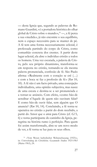 27
— desta Igreja que, segundo as palavras de Ro-
mano Guardini, « é a portadora histórica do olhar
global de Cristo sobre o mundo »,16
—, a fé perca
a sua « medida », já não encontre o seu equilíbrio,
nem o espaço necessário para se manter de pé.
A fé tem uma forma necessariamente eclesial, é
professada partindo do corpo de Cristo, como
comunhão concreta dos crentes. A partir deste
lugar eclesial, ela abre o indivíduo cristão a todos
os homens. Uma vez escutada, a palavra de Cris-
to, pelo seu próprio dinamismo, transforma-se
em resposta no cristão, tornando-se ela mesma
palavra pronunciada, confissão de fé. São Paulo
afirma: « Realmente com o coração se crê (…)
e com a boca se faz a profissão de fé » (Rm 10,
10). A fé não é um facto privado, uma concepção
individualista, uma opinião subjectiva, mas nasce
de uma escuta e destina-se a ser pronunciada e
a tornar-se anúncio. Com efeito, « como hão-de
acreditar n’Aquele de quem não ouviram falar?
E como hão-de ouvir falar, sem alguém que O
anuncie? (Rm 10, 14). Concluindo, a fé torna-se
operativa no cristão a partir do dom recebido, a
partir do Amor que o atrai para Cristo (cf. Gl 5,
6) e torna participante do caminho da Igreja, pe-
regrina na história rumo à perfeição. Para quem
foi assim transformado, abre-se um novo modo
de ver, a fé torna-se luz para os seus olhos.
16
  « Vom Wesen katholischer Weltanschauung (1923) »,
in: Unterscheidung des Christlichen. Gesammelte Studien 1923-1963
(Mainz 1963), 24.
 