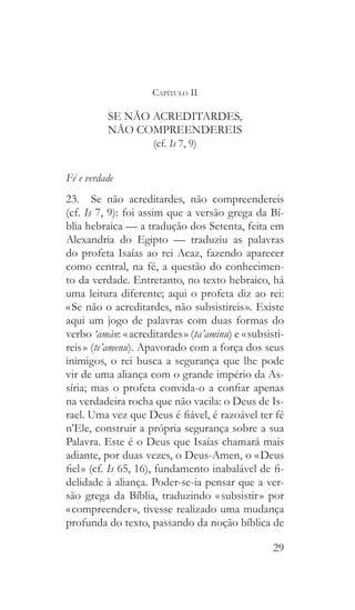 29
Capítulo II
SE NÃO ACREDITARDES,
NÃO COMPREENDEREIS
(cf. Is 7, 9)
Fé e verdade
23.  Se não acreditardes, não compreendereis
(cf. Is 7, 9): foi assim que a versão grega da Bí-
blia hebraica — a tradução dos Setenta, feita em
Alexandria do Egipto — traduziu as palavras
do profeta Isaías ao rei Acaz, fazendo aparecer
como central, na fé, a questão do conhecimen-
to da verdade. Entretanto, no texto hebraico, há
uma leitura diferente; aqui o profeta diz ao rei:
« Se não o acreditardes, não subsistireis ». Existe
aqui um jogo de palavras com duas formas do
verbo ‘amàn: « acreditardes » (ta’aminu) e « subsisti-
reis » (te’amenu). Apavorado com a força dos seus
inimigos, o rei busca a segurança que lhe pode
vir de uma aliança com o grande império da As-
síria; mas o profeta convida-o a confiar apenas
na verdadeira rocha que não vacila: o Deus de Is-
rael. Uma vez que Deus é fiável, é razoável ter fé
n’Ele, construir a própria segurança sobre a sua
Palavra. Este é o Deus que Isaías chamará mais
adiante, por duas vezes, o Deus-Amen, o « Deus
fiel » (cf. Is 65, 16), fundamento inabalável de fi-
delidade à aliança. Poder-se-ia pensar que a ver-
são grega da Bíblia, traduzindo « subsistir » por
« compreender », tivesse realizado uma mudança
profunda do texto, passando da noção bíblica de
 